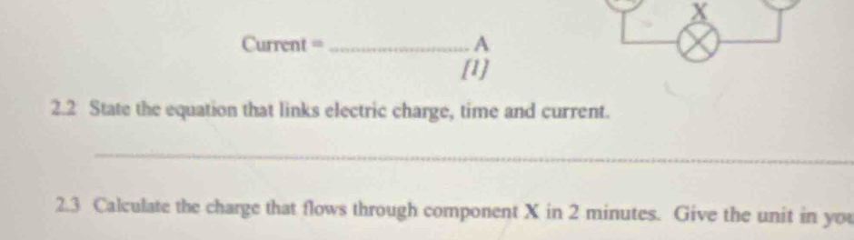 X
Current = _A 
[1] 
2.2 State the equation that links electric charge, time and current. 
_ 
2.3 Calculate the charge that flows through component X in 2 minutes. Give the unit in you