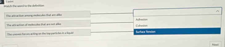 Match the word to the defnition
The attraction among molecules that are alike ^
Adhesion
The attraction of molecules that are not alike Cohesion
The uneven forces acting on the top particles in a liquid Surface Tension
Next
