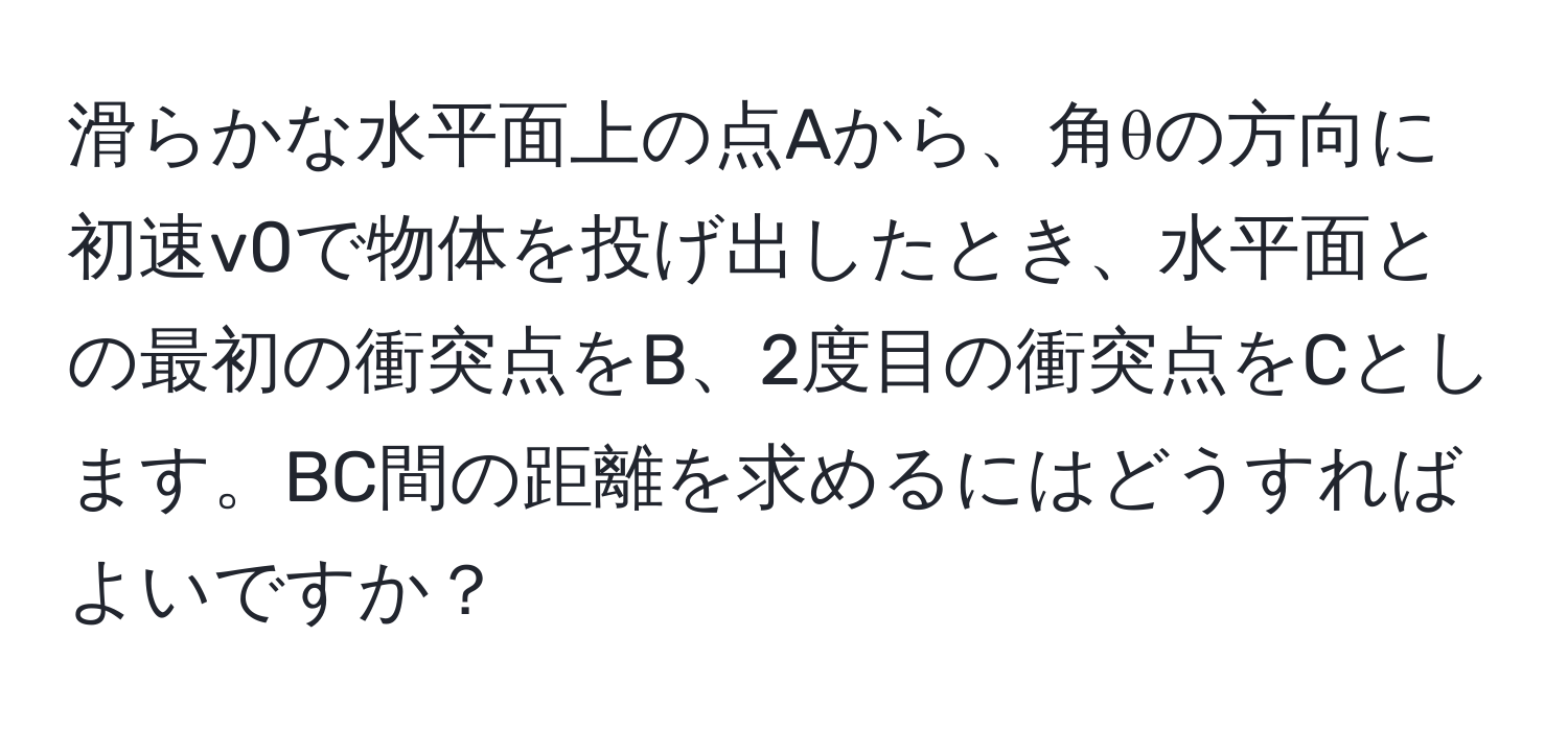 滑らかな水平面上の点Aから、角θの方向に初速v0で物体を投げ出したとき、水平面との最初の衝突点をB、2度目の衝突点をCとします。BC間の距離を求めるにはどうすればよいですか？