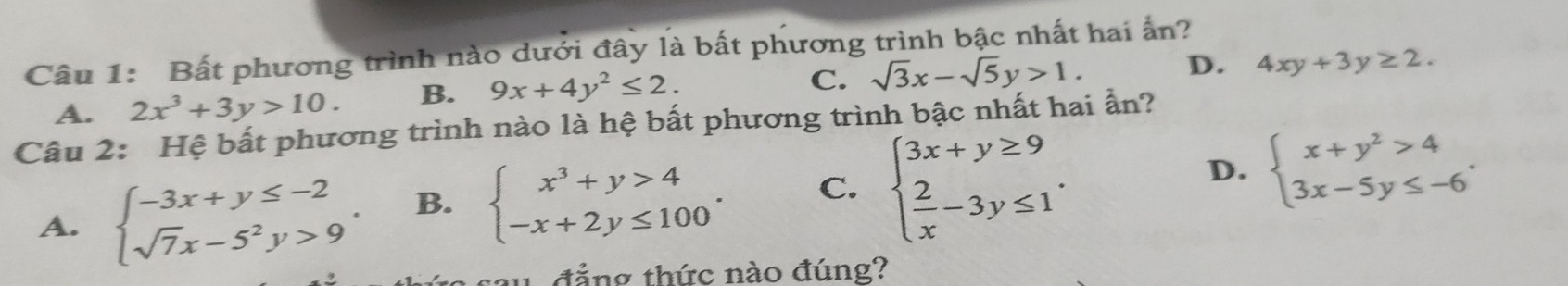 Bất phương trình nào dưới đây là bất phương trình bậc nhất hai ấn?
A. 2x^3+3y>10. B. 9x+4y^2≤ 2.
C. sqrt(3)x-sqrt(5)y>1. D. 4xy+3y≥ 2. 
Câu 2: Hệ bất phương trình nào là hệ bất phương trình bậc nhất hai ẩn?
A. beginarrayl -3x+y≤ -2 sqrt(7)x-5^2y>9endarray.. B. beginarrayl x^3+y>4 -x+2y≤ 100endarray.. C. beginarrayl 3x+y≥ 9  2/x -3y≤ 1endarray..
D. beginarrayl x+y^2>4 3x-5y≤ -6endarray.. 
w đẳng thức nào đúng?