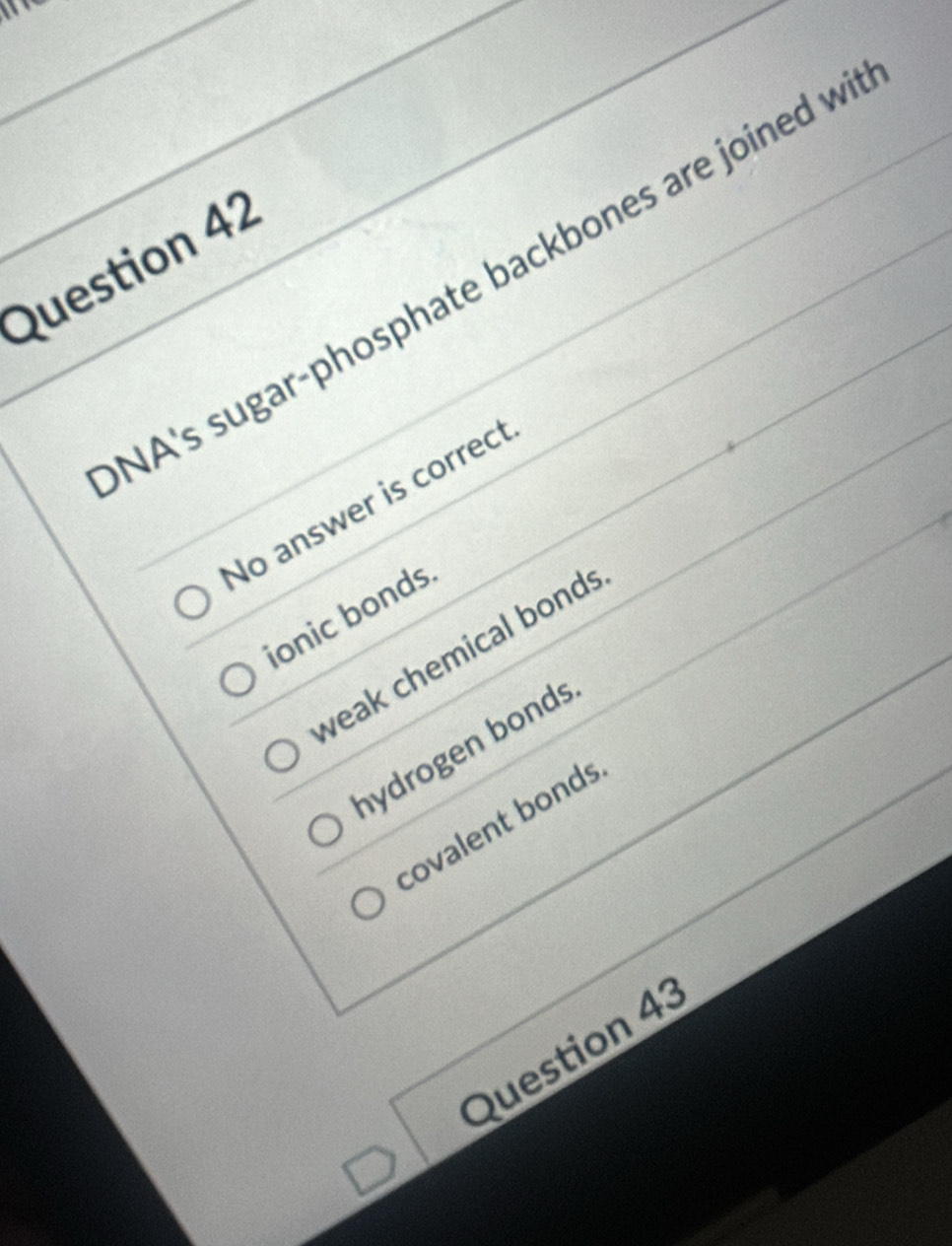 NA's sugar-phosphate backbones are joined w
No answer is correct
ionic bonds
weak chemical bonds
hydrogen bonds
covalent bonds
Question 43