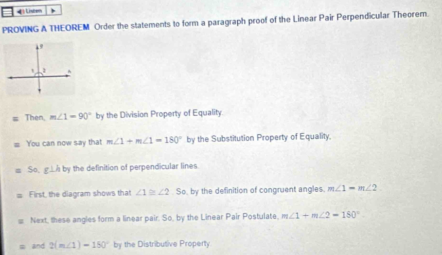 Listen 
PROVING A THEOREM Order the statements to form a paragraph proof of the Linear Pair Perpendicular Theorem. 
Then, m∠ 1=90° by the Division Property of Equality. 
You can now say that m∠ 1+m∠ 1=180° by the Substitution Property of Equality,
equiv So.g⊥ h b y the definition of perpendicular lines. 
First, the diagram shows that ∠ 1≌ ∠ 2. So. by the definition of congruent angles, m∠ 1=m∠ 2. 
Next, these angles form a linear pair. So, by the Linear Pair Postulate, m∠ 1+m∠ 2=180°
and 2(m∠ 1)=180° by the Distributive Property