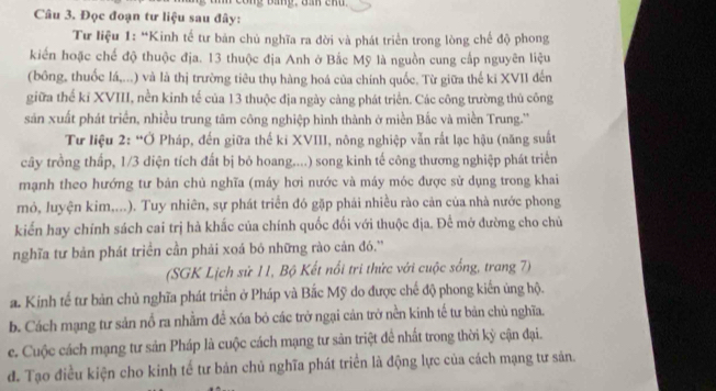 Đọc đoạn tư liệu sau đây:
Tư liệu 1: “Kinh tế tư bản chủ nghĩa ra đời và phát triển trong lòng chế độ phong
kiến hoặc chế độ thuộc địa. 13 thuộc địa Anh ở Bắc Mỹ là nguồn cung cấp nguyên liệu
(bông, thuốc lá,...) và là thị trường tiêu thụ hàng hoá của chính quốc. Từ giữa thế ki XVII đến
giữa thể kỉ XVIII, nền kinh tế của 13 thuộc địa ngày càng phát triển. Các công trường thủ công
sản xuất phát triển, nhiều trung tâm công nghiệp hình thành ở miền Bắc và miền Trung.''
Tư liệu 2: “Ở Pháp, đến giữa thế ki XVIII, nông nghiệp vẫn rất lạc hậu (năng suất
cây trồng thấp, 1/3 diện tích đất bị bỏ hoang....) song kinh tế công thương nghiệp phát triển
mạnh theo hướng tư bản chủ nghĩa (máy hơi nước và máy móc được sử dụng trong khai
mỏ, luyện kim,...). Tuy nhiên, sự phát triển đó gặp phải nhiều rào cản của nhà nước phong
kiển hay chính sách cai trị hà khắc của chính quốc đối với thuộc địa. Để mở đường cho chủ
nghĩa tư bản phát triển cần phải xoá bó những rào cản đó.''
(SGK Lịch sử 11, Bộ Kết nổi tri thức với cuộc sống, trang 7)
a. Kính tế tư bản chủ nghĩa phát triển ở Pháp và Bắc Mỹ do được chế độ phong kiển ủng hộ.
b. Cách mạng tư sản nổ ra nhằm để xóa bỏ các trở ngại cản trở nền kinh tế tư bản chủ nghĩa.
c. Cuộc cách mạng tư sản Pháp là cuộc cách mạng tư sản triệt để nhất trong thời kỷ cận đại.
đ. Tạo điều kiện cho kinh tế tư bản chủ nghĩa phát triển là động lực của cách mạng tư sản.