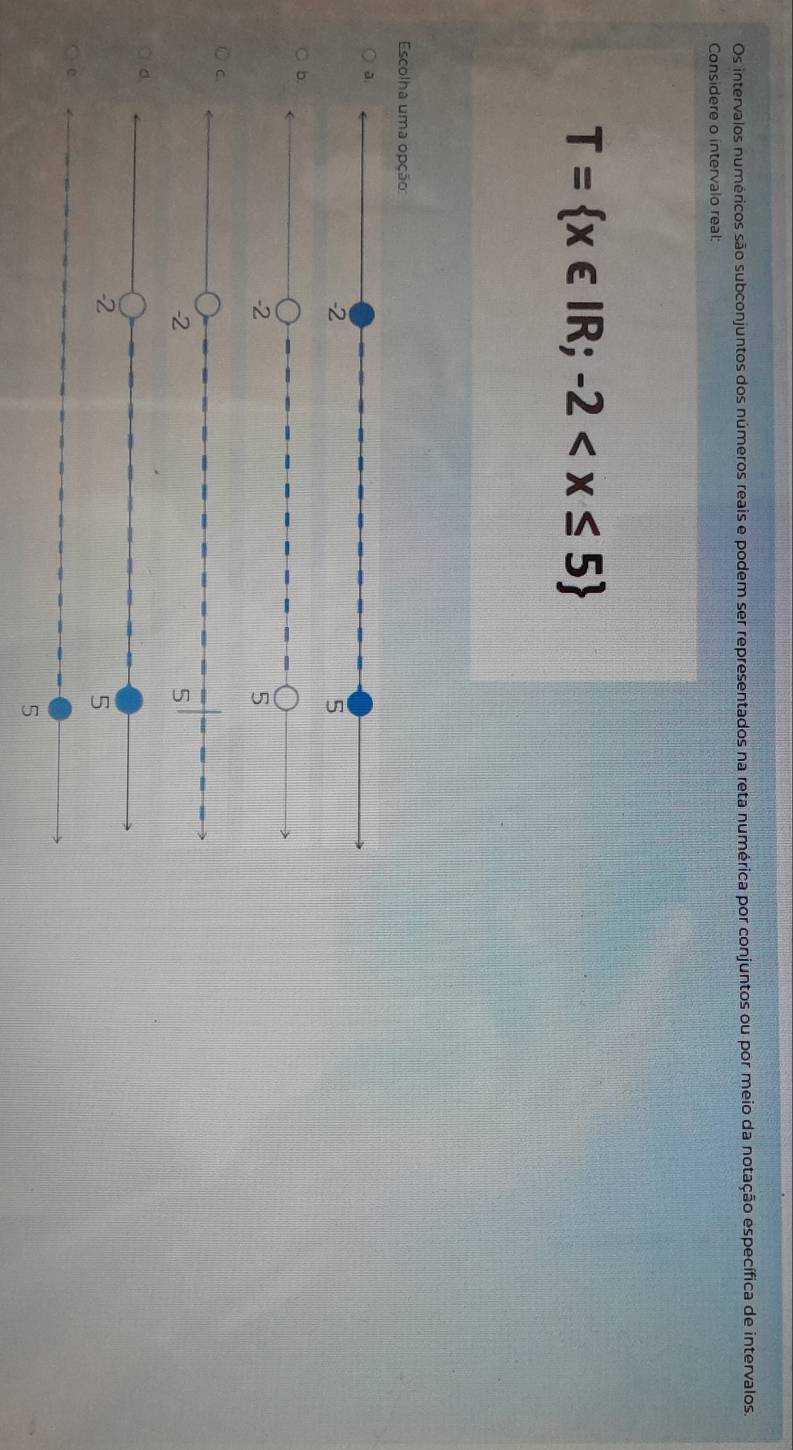 Os intervalos numéricos são subconjuntos dos números reais e podem ser representados na reta numérica por conjuntos ou por meio da notação específica de intervalos
Considere o intervalo real:
T= x∈ IR;-2
Escolha uma opção
a
-2
5
b.
-2
5
C
-2
5
d.
2
5
5