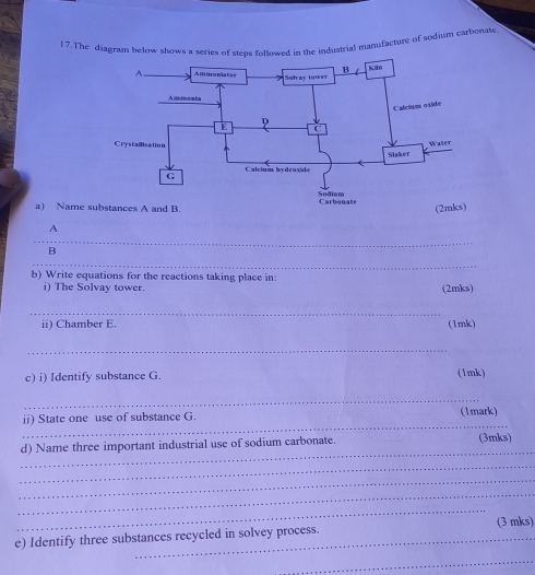 l7. The diagram below shows a series of stens followed in the industrial manufacture of sodium carbonate 
a) Name 
A 
_ 
B 
_ 
b) Write equations for the reactions taking place in: 
i) The Solvay tower. (2mks) 
_ 
ii) Chamber E. (1mk) 
_ 
c) i) Identify substance G. (1mk) 
_ 
_ 
ii) State one use of substance G. (1mark) 
_ 
d) Name three important industrial use of sodium carbonate. (3mks) 
_ 
_ 
_ 
_ 
e) Identify three substances recycled in solvey process. (3 mks) 
_