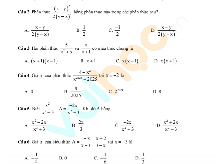 Phân thức frac (x-y)^22(y-x)^2 băng phân thức nào trong các phân thức sau?
A.  (x-y)/2(y-x)   1/2  C.  (-1)/2  D.  (x-y)/2(y+x) 
B.
Câu 3. Hai phân thức  5/x^2+x  và  x/x+1  có mẫu thức chung là
A. (x+1)(x-1) B. x+1 C. x(x-1) D. x(x+1)
Câu 4. Giá trị của phân thức  (4-x^2)/x^(2024)+2025  tại x=-2 là
A. 0 B.  8/2025  C. 2^(2024) D. 8
Câu 5. Biết  x^2/x^2+3 -A= (-2x)/x^2+3 . Khi đó A bằng
A.  (x^2-2x)/x^2+3  B.  2x/3  C.  (-2x)/x^2+3  D.  (x^2+2x)/x^2+3 
Câu 6. Giá trị của biểu thức A= (1-x)/x-3 - (x+2)/3-x  tại x=-3 là
A. - 1/2  B. 0 C. - 1/6  D.  1/3 