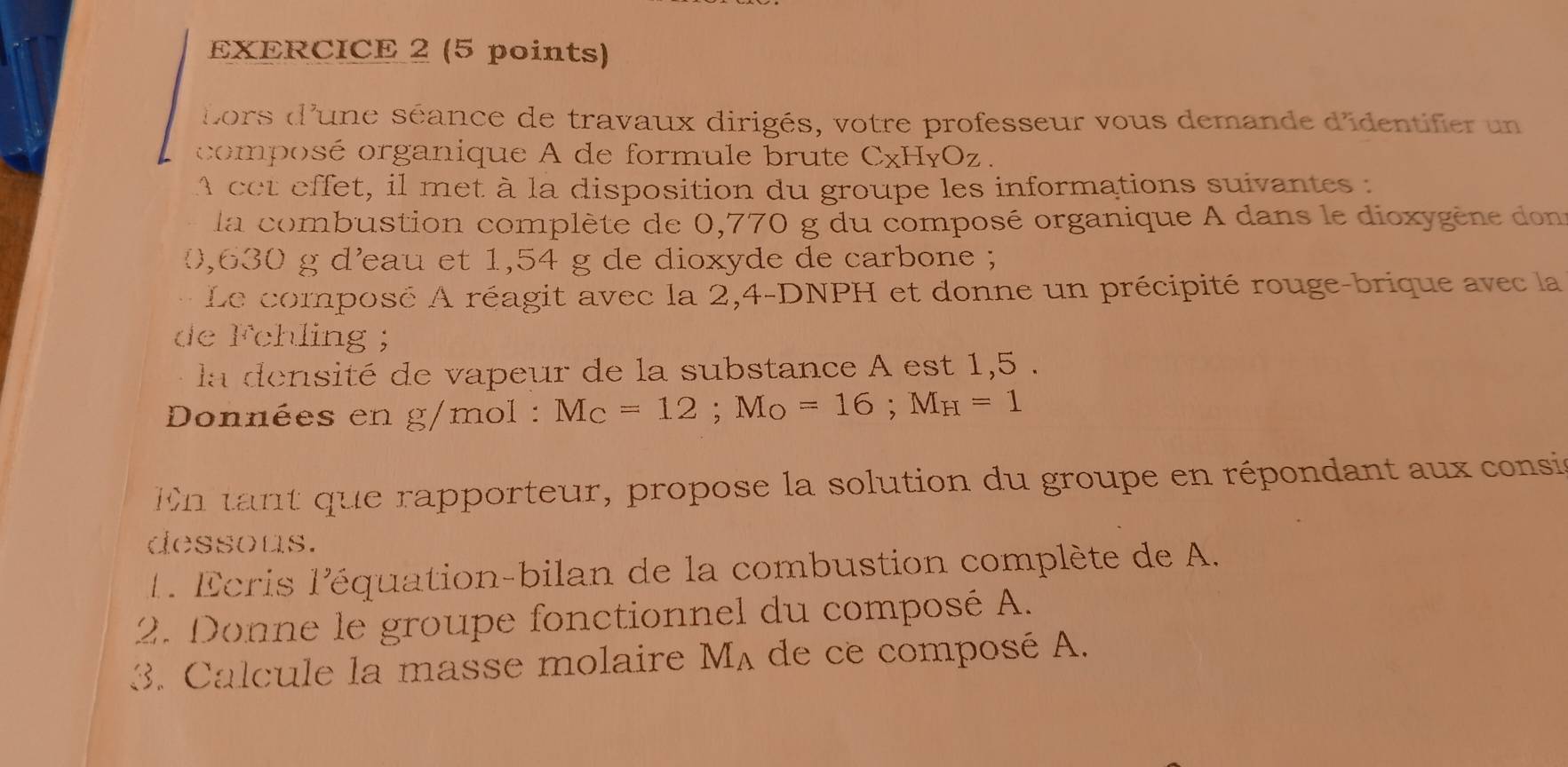 ors d'une séance de travaux dirigés, votre professeur vous demande d'identifier un 
composé organique A de formule brute CxHyOz. 
A cet effet, il met à la disposition du groupe les informations suivantes : 
la combustion complèté de 0,770 g du composé organique A dans le dioxygène dons
0,630 g d'eau et 1,54 g de dioxyde de carbone ; 
、 . Le composé A réagit avec la 2,4-DNPH et donne un précipité rouge-brique avec la 
de 1° chling ； 
la densité de vapeur de la substance A est 1,5. 
Données en g/mol : M_C=12; M_O=16; M_H=1
En tant que rapporteur, propose la solution du groupe en répondant aux consie 
dessous. 
1 . Écris l'équation-bilan de la combustion complète de A. 
2. Donne le groupe fonctionnel du composé A. 
3. Calcule la masse molaire M_A de ce composé A.