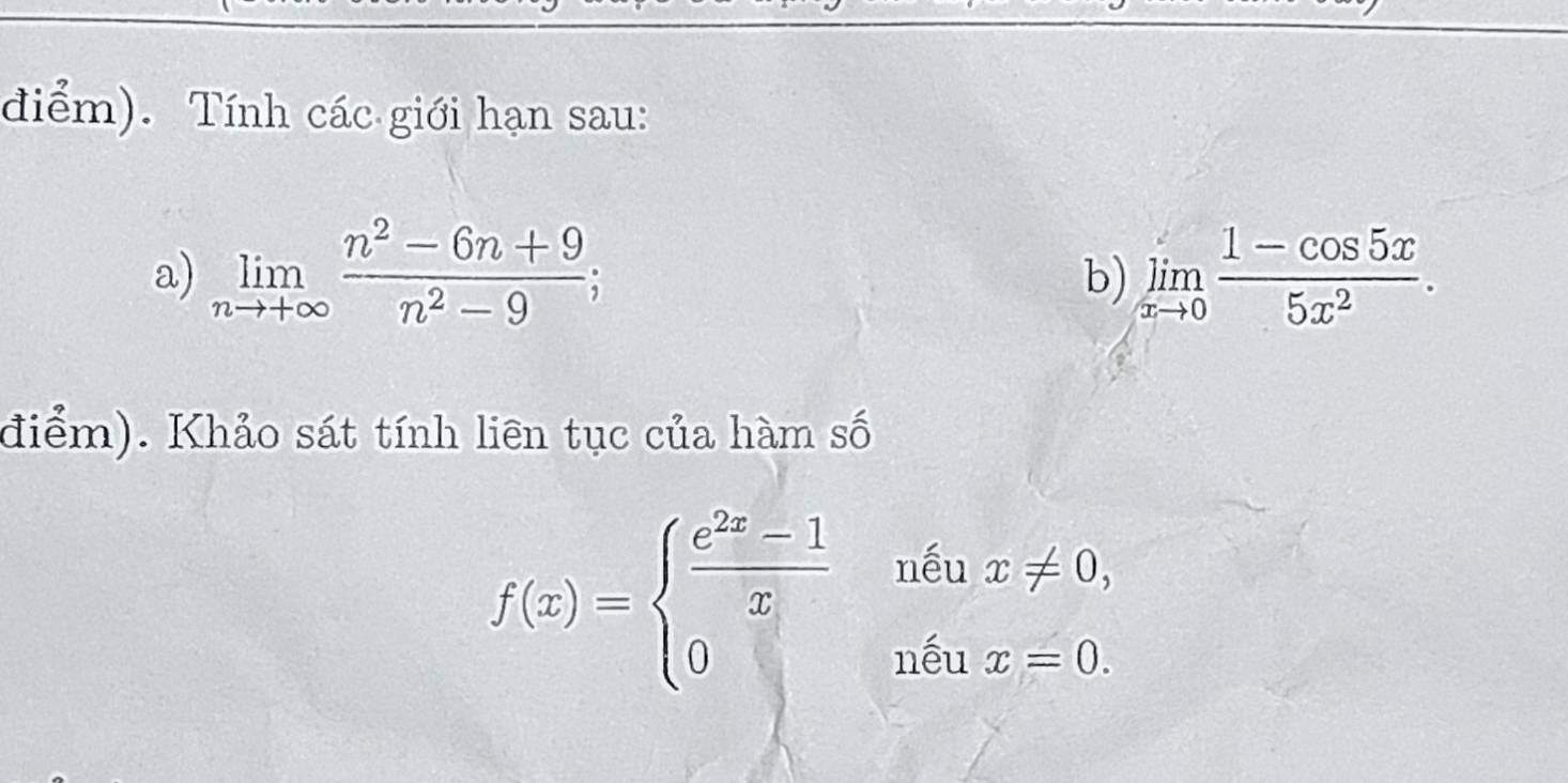 điểm). Tính các giới hạn sau: 
a) limlimits _nto +∈fty  (n^2-6n+9)/n^2-9 ; limlimits _xto 0 (1-cos 5x)/5x^2 . 
b) 
điểm). Khảo sát tính liên tục của hàm số
f(x)=beginarrayl  (e^(2x)-1)/x  0endarray. x!= 0, 
nếu 
nếu x=0.