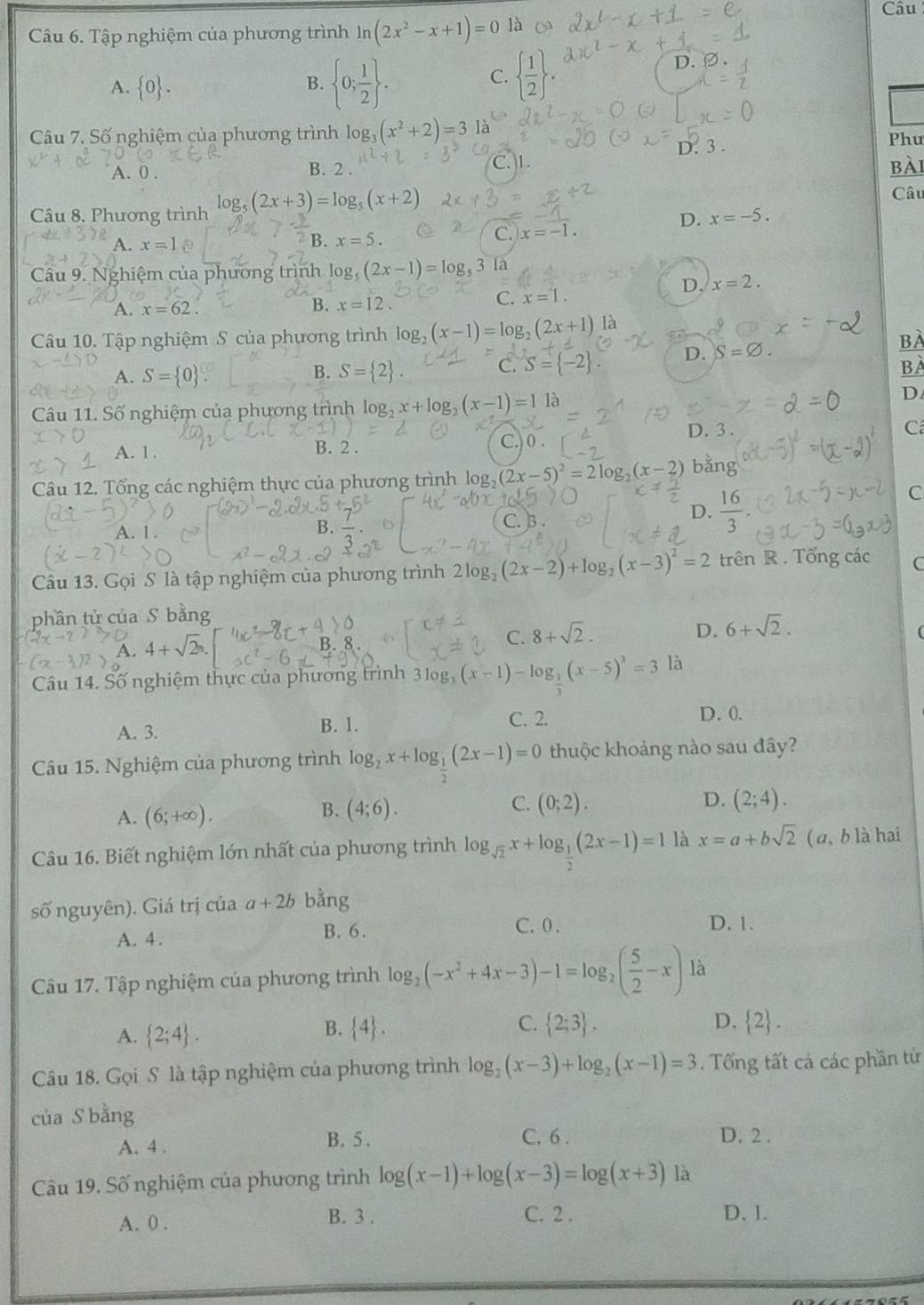 Câu
Câu 6. Tập nghiệm của phương trình ln (2x^2-x+1)=0 là
A.  0 .
B.  0; 1/2  .   1/2  .
D.
C.
Câu 7. Số nghiệm của phương trình log _3(x^2+2)=3 Tà  Phu
D. 3 .
C. 1.
A. 0 . B. 2 . bài
Câu 8. Phương trình log _5(2x+3)=log _5(x+2) Câu
D. x=-5.
C. x=-1.
A. x=1
B. x=5.
Câu 9. Nghiệm của phương trình log, _5(2x-1)=log _53
D. x=2.
A. x=62.
B. x=12
C. x=1.
Câu 10. Tập nghiệm S của phương trình log _2(x-1)=log _2(2x+1) là
BÀ
A. S= 0 S= 2 . C. = -2 D. S=varnothing .
B.
BÀ
Câu 11. Số nghiệm của phương trình log _2x+log _2(x-1)=11
D
D. 3 .
C
A. 1 . B. 2 . C.) 0.
Câu 12. Tổng các nghiệm thực của phương trình log _2(2x-5)^2=2log _2(x- bằng
C
B. C. 3
D.  16/3 
Câu 13. Gọi S là tập nghiệm của phương trình 2log _2(2x-2)+log _2(x-3)^2=2 trên R . Tổng các C
phần tử của S bằng
A. 4+sqrt(2)
C. 8+sqrt(2).
D. 6+sqrt(2).
Câu 14. Số nghiệm thực của phương trình 3log _3(x-1)-log _ 1/2 (x-5)^3=3 là
A. 3. B. 1.
C. 2. D. 0.
Câu 15. Nghiệm của phương trình log _2x+log _ 1/2 (2x-1)=0 thuộc khoảng nào sau đây?
A. (6;+∈fty ). (4;6). C. (0;2). D. (2;4).
B.
Câu 16. Biết nghiệm lớn nhất của phương trình log _sqrt(2)x+log _ 1/2 (2x-1)=1 là x=a+bsqrt(2) ( a, b là hai
số nguyên). Giá trị của a+2b bằng
A. 4 . B. 6. C. 0 .
D. 1.
Câu 17. Tập nghiệm của phương trình log _2(-x^2+4x-3)-1=log _2( 5/2 -x) là
A.  2;4 .
C.
B.  4 .  2;3 . D.  2 .
Câu 18. Gọi S là tập nghiệm của phương trình log _2(x-3)+log _2(x-1)=3. Tổng tất cả các phần tử
của S bằng
A. 4 . B. 5 . C. 6 .
D. 2 .
Câu 19, Số nghiệm của phương trình log (x-1)+log (x-3)=log (x+3) là
A. 0 . B. 3 . C. 2 . D. 1.