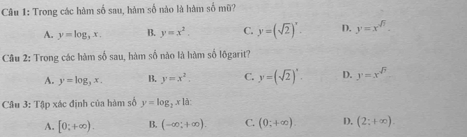 Trong các hàm số sau, hàm số nào là hàm số mũ?
A. y=log _3x. B. y=x^2. C. y=(sqrt(2))^x. D. y=x^(sqrt(7)). 
Câu 2: Trong các hàm số sau, hàm mwidehat F 6 nào là hàm số lôgarit?
A. y=log _3x. B. y=x^2. C. y=(sqrt(2))^x. D. y=x^(sqrt(7))
Câu 3: Tập xác định của hàm số y=log _2x là:
A. [0;+∈fty ). B. (-∈fty ;+∈fty ). C. (0;+∈fty ). D. (2;+∈fty ).