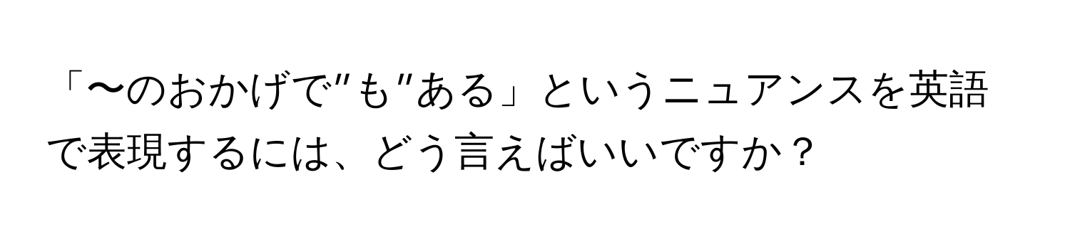 「〜のおかげで”も”ある」というニュアンスを英語で表現するには、どう言えばいいですか？