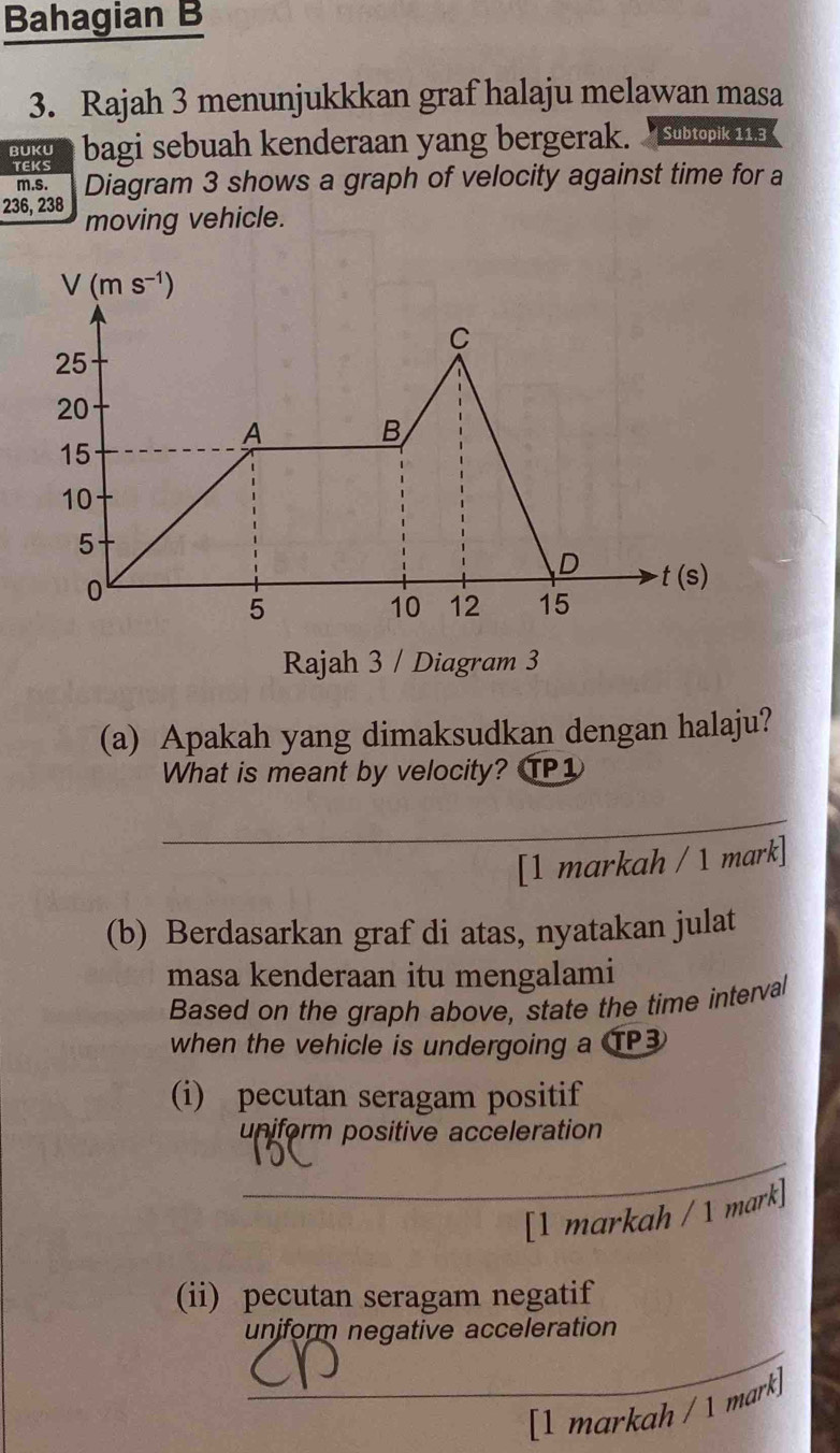 Bahagian B
3. Rajah 3 menunjukkkan graf halaju melawan masa
BUKU bagi sebuah kenderaan yang bergerak. “subtopik 11.a 
TEKS
m.s. Diagram 3 shows a graph of velocity against time for a
236, 238 moving vehicle.
Rajah 3 / Diagram 3
(a) Apakah yang dimaksudkan dengan halaju?
What is meant by velocity? TP1
_
[1 markah / 1 mark]
(b) Berdasarkan graf di atas, nyatakan julat
masa kenderaan itu mengalami
Based on the graph above, state the time interval
when the vehicle is undergoing a TP3
(i) pecutan seragam positif
uniform positive acceleration
_
[1 markah / 1 mark]
(ii) pecutan seragam negatif
_
unjform negative acceleration
[1 markah / 1 mark]