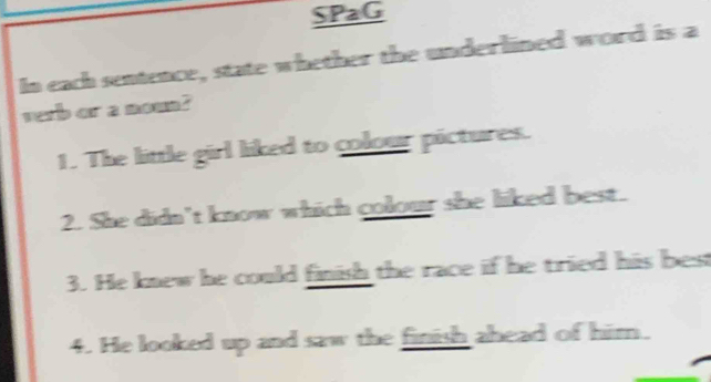 SPaG 
In each sentence, state whether the underlined word is a 
verb or a nown? 
1. The little girl liked to colour pictures. 
2. She didn't know which colour she liked best. 
3. He knew he could finish the race if he tried his best 
4. He looked up and saw the finish ahead of him.