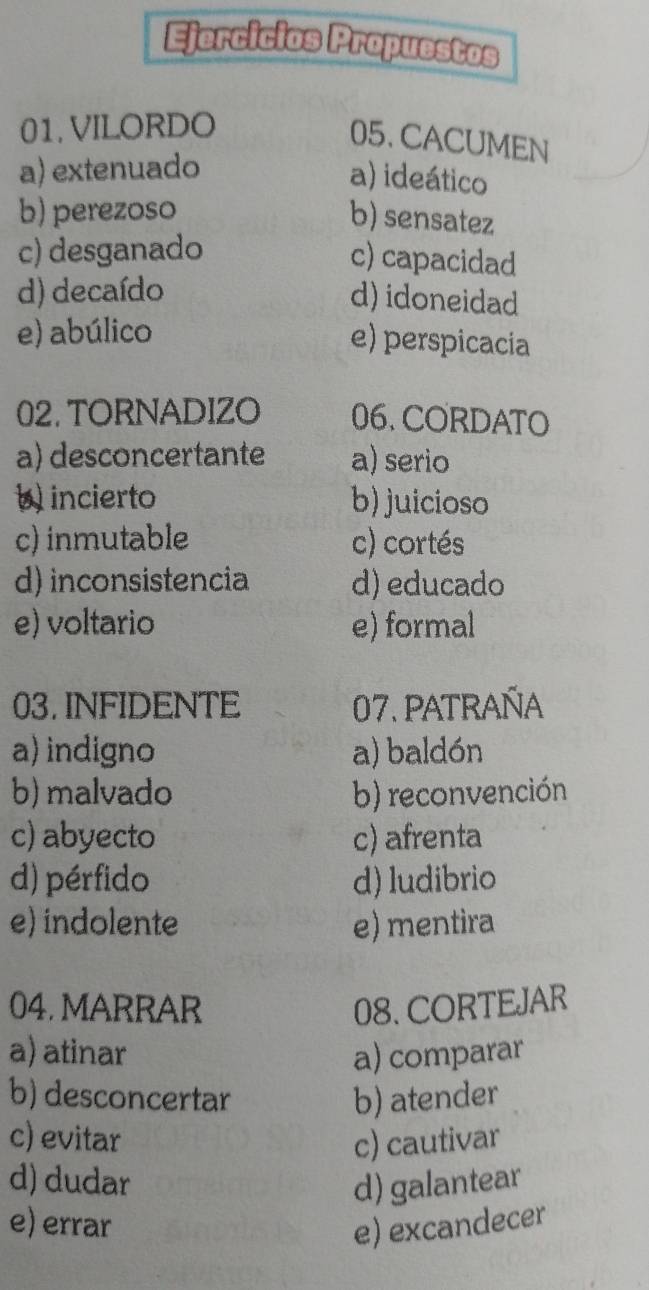 Ejercicios Propuestos
01.VILORDO
05. CACUMEN
a) extenuado
a) ideático
b) perezoso
b) sensatez
c) desganado
c) capacidad
d) decaído d) idoneidad
e) abúlico e) perspicacia
02. TORNADIZO 06. CORDATO
a) desconcertante a) serio
b incierto b) juicioso
c) inmutable c) cortés
d) inconsistencia d) educado
e) voltario e) formal
03. INFIDENTE 07. patraña
a) indigno a) baldón
b) malvado b) reconvención
c) abyecto c) afrenta
d) pérfido d) ludibrio
e) indolente e) mentira
04. MARRAR 08. CORTEJAR
a) atinar a) comparar
b) desconcertar b) atender
c) evitar c) cautivar
d) dudar d) galantear
e) errar e) excandecer