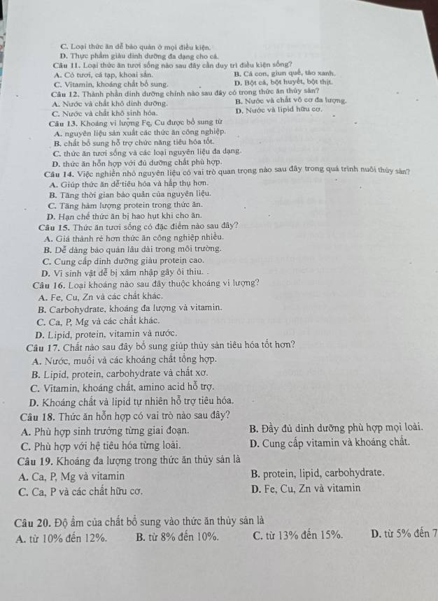 C. Loại thức ăn dễ bảo quân ở mọi điều kiện.
D. Thực phẩm giâu dinh dưỡng đa dạng cho cá.
Câu 11. Loại thức ăn tươi sống nào sau đây cần duy trì điều kiện sống?
A. Có tươi, cá tạp, khoai sắn. B. Cá con, giun quế, tào xanh
C. Vitamin, khoáng chất bổ sung. D. Bột cá, bột huyết, bột thịt.
Câu 12. Thành phần dinh dưỡng chính nào sau đây có trong thức ăn thủy sản?
A. Nược và chất khô dinh đưỡng. B. Nước và chất vô cơ đa lượng.
C. Nước và chất khô sinh hóa D. Nước và lipid hữu cơ.
Câu 13. Khoáng vi lượng Fe, Cu được bổ sung từ
A. nguyên liệu sản xuất các thức ăn công nghiệp.
B. chất bổ sung hỗ trợ chức năng tiêu hóa tốt.
C. thức ăn tươi sống và các loại nguyên liệu đa dạng
D. thức ăn hỗn hợp với đủ dưỡng chất phù hợp.
Câu 14. Việc nghiên nhỏ nguyên liệu có vai trò quan trọng nào sau đây trong quá trình nuôi thủy sân?
A. Giúp thức ăn dễ tiêu hóa và hấp thụ hơn.
B. Tăng thời gian bảo quản của nguyên liệu.
C. Tăng hàm lượng protein trong thức ăn.
D. Hạn chế thức ăn bị hao hụt khi cho ăn.
Câu 15. Thức ăn tươi sống có đặc điểm nào sau đây?
A. Giá thành rẻ hơn thức ăn công nghiệp nhiều.
B. Dễ dàng bảo quản lâu dài trong môi trường.
C. Cung cấp dinh dưỡng giàu protein cao.
D. Vi sinh vật dễ bị xâm nhập gây ôi thiu. .
Câu 16. Loại khoáng nào sau đây thuộc khoáng vi lượng?
A. Fe, Cu, Zn và các chất khác.
B. Carbohydrate, khoảng đa lượng và vitamin.
C. Ca, P Mg và các chất khác.
D. Lipid, protein, vitamin và nước.
Câu 17. Chất nào sau đây bổ sung giúp thủy sản tiêu hóa tổt hơn?
A. Nước, muối và các khoảng chất tổng hợp.
B. Lipid, protein, carbohydrate và chất xơ.
C. Vitamin, khoáng chất, amino acid hỗ trợ.
D. Khoáng chất và lipid tự nhiên hỗ trợ tiêu hóa.
Câu 18. Thức ăn hỗn hợp có vai trò nào sau đây?
A. Phù hợp sinh trưởng từng giai đoạn.  B. Đầy đủ dinh dưỡng phù hợp mọi loài.
C. Phù hợp với hệ tiêu hóa từng loài.  D. Cung cấp vitamin và khoáng chất.
Câu 19. Khoảng đa lượng trong thức ăn thủy sản là
A. Ca, P, Mg và vitamin B. protein, lipid, carbohydrate.
C. Ca, P và các chất hữu cơ. D. Fe, Cu, Zn và vitamin
Câu 20. Độ ẩm của chất bổ sung vào thức ăn thủy sản là
A. từ 10% đến 12%. B. từ 8% đến 10%. C. từ 13% đến 15%. D. từ 5% đến 7