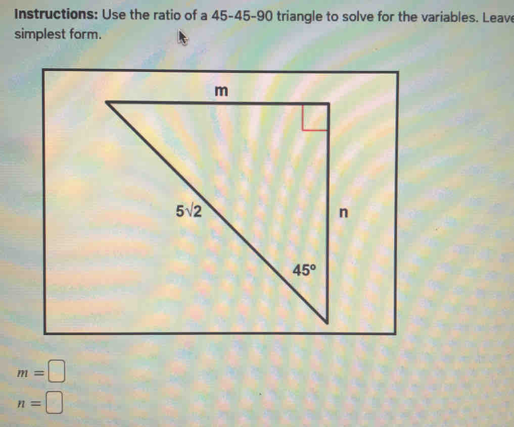 Instructions: Use the ratio of a 45-45-90 triangle to solve for the variables. Leave
simplest form.
m=□
n=□