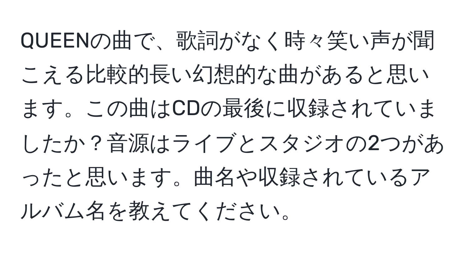 QUEENの曲で、歌詞がなく時々笑い声が聞こえる比較的長い幻想的な曲があると思います。この曲はCDの最後に収録されていましたか？音源はライブとスタジオの2つがあったと思います。曲名や収録されているアルバム名を教えてください。