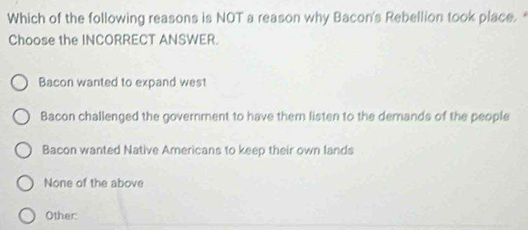 Which of the following reasons is NOT a reason why Bacon's Rebellion took place. 
Choose the INCORRECT ANSWER.
Bacon wanted to expand west
Bacon challenged the government to have them listen to the demands of the people
Bacon wanted Native Americans to keep their own lands
None of the above
Other: