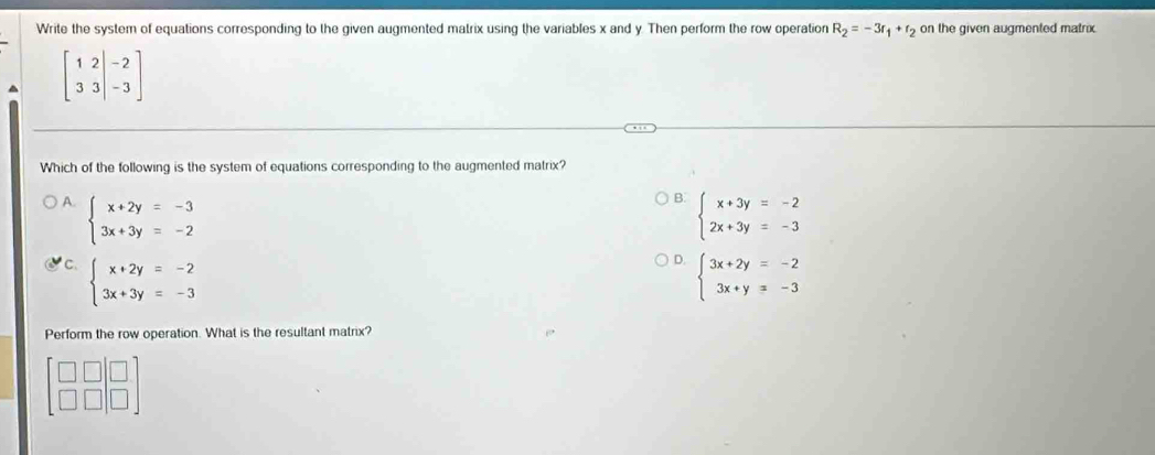 Write the system of equations corresponding to the given augmented matrix using the variables x and y. Then perform the row operation R_2=-3r_1+r_2 on the given augmented matrix
beginbmatrix 1&2&|-2 3&3&|-3endbmatrix
Which of the following is the system of equations corresponding to the augmented matrix?
B
A. beginarrayl x+2y=-3 3x+3y=-2endarray. beginarrayl x+3y=-2 2x+3y=-3endarray.
D.
C. beginarrayl x+2y=-2 3x+3y=-3endarray. beginarrayl 3x+2y=-2 3x+y=-3endarray.
Perform the row operation. What is the resultant matrix?
□
beginarrayr □ □  □ □ endarray □