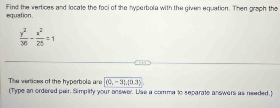 Find the vertices and locate the foci of the hyperbola with the given equation. Then graph the 
equation.
 y^2/36 - x^2/25 =1
The vertices of the hyperbola are (0,-3), (0,3)
(Type an ordered pair. Simplify your answer. Use a comma to separate answers as needed.)