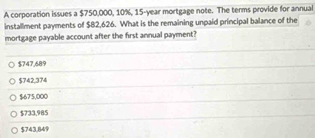 A corporation issues a $750,000, 10%, 15-year mortgage note. The terms provide for annual
installment payments of $82,626. What is the remaining unpaid principal balance of the
mortgage payable account after the first annual payment?
$747,689
$742,374
$675,000
$733,985
$743,849