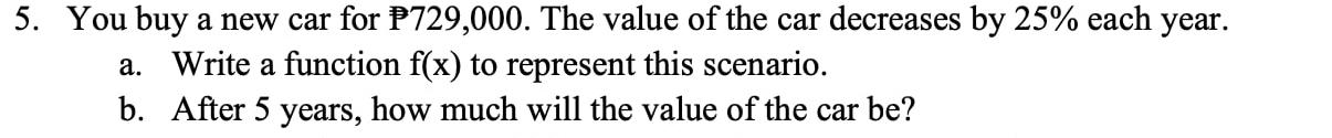 You buy a new car for P729,000. The value of the car decreases by 25% each year. 
a. Write a function f(x) to represent this scenario. 
b. After 5 years, how much will the value of the car be?