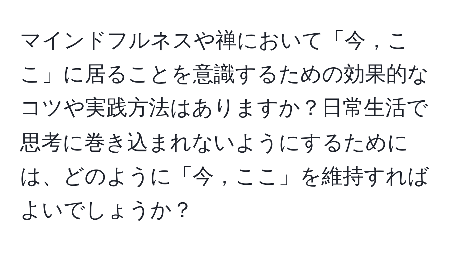 マインドフルネスや禅において「今，ここ」に居ることを意識するための効果的なコツや実践方法はありますか？日常生活で思考に巻き込まれないようにするためには、どのように「今，ここ」を維持すればよいでしょうか？