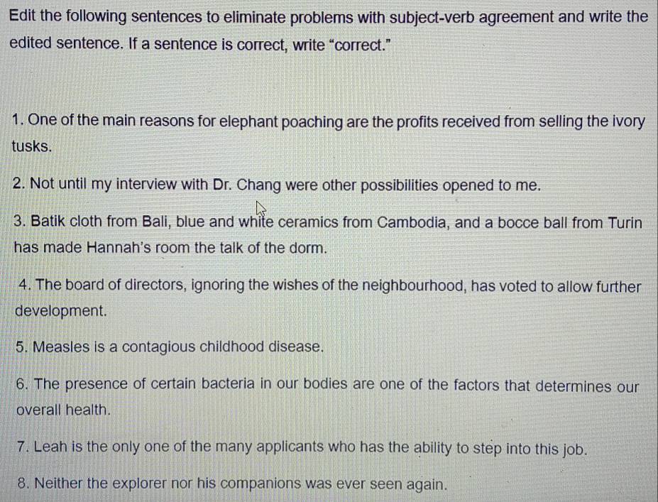 Edit the following sentences to eliminate problems with subject-verb agreement and write the 
edited sentence. If a sentence is correct, write “correct.” 
1. One of the main reasons for elephant poaching are the profits received from selling the ivory 
tusks. 
2. Not until my interview with Dr. Chang were other possibilities opened to me. 
3. Batik cloth from Bali, blue and white ceramics from Cambodia, and a bocce ball from Turin 
has made Hannah's room the talk of the dorm. 
4. The board of directors, ignoring the wishes of the neighbourhood, has voted to allow further 
development. 
5. Measles is a contagious childhood disease. 
6. The presence of certain bacteria in our bodies are one of the factors that determines our 
overall health. 
7. Leah is the only one of the many applicants who has the ability to step into this job. 
8. Neither the explorer nor his companions was ever seen again.