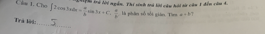 ghệm trả lời ngắn. Thí sinh trả lời câu hỏi từ câu 1 đến câu 4.
Câu 1. Cho ∈t 2cos 3xdx= a/b sin 3x+C, a/b  là phân số tối giản. Tìm a+b ?
_
Trả lời: