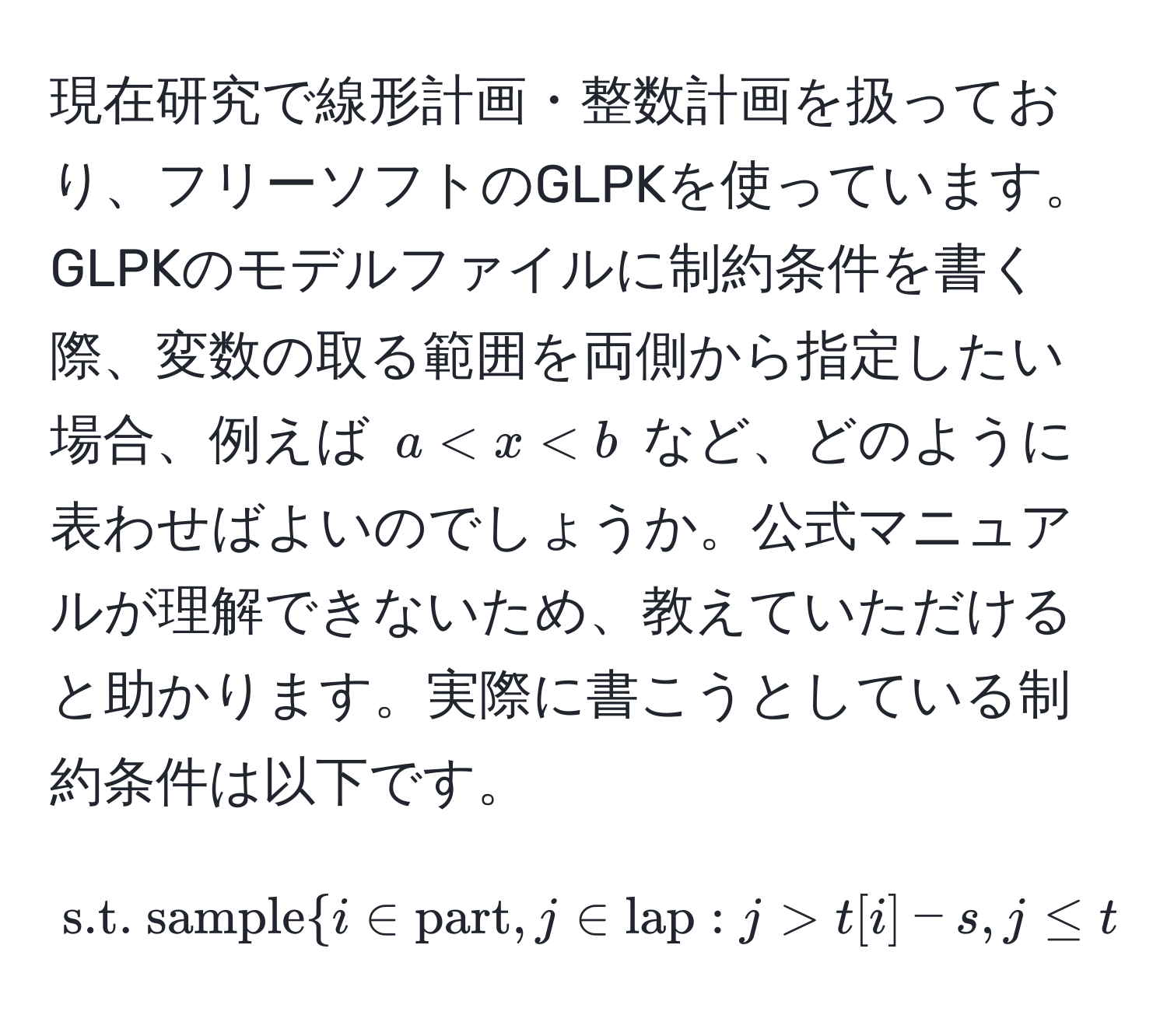 現在研究で線形計画・整数計画を扱っており、フリーソフトのGLPKを使っています。GLPKのモデルファイルに制約条件を書く際、変数の取る範囲を両側から指定したい場合、例えば $a < x < b$ など、どのように表わせばよいのでしょうか。公式マニュアルが理解できないため、教えていただけると助かります。実際に書こうとしている制約条件は以下です。  
$$  
s.t. samplei ∈ part, j ∈ lap : j > t[i] - s, j ≤ t[i] : j - c[i] - d[j] · w[i] ≥ 0;  
$$