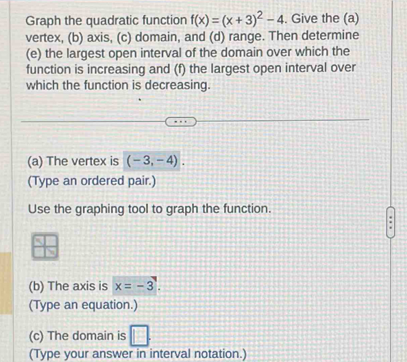 Graph the quadratic function f(x)=(x+3)^2-4. Give the (a) 
vertex, (b) axis, (c) domain, and (d) range. Then determine 
(e) the largest open interval of the domain over which the 
function is increasing and (f) the largest open interval over 
which the function is decreasing. 
(a) The vertex is (-3,-4). 
(Type an ordered pair.) 
Use the graphing tool to graph the function. 
(b) The axis is x=-3. 
(Type an equation.) 
(c) The domain is □ . 
(Type your answer in interval notation.)