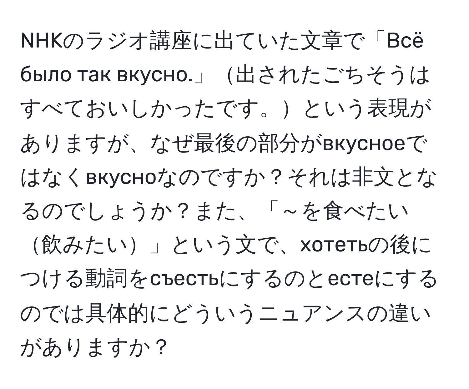 NHKのラジオ講座に出ていた文章で「Всё было так вкусно.」出されたごちそうはすべておいしかったです。という表現がありますが、なぜ最後の部分がвкусноеではなくвкусноなのですか？それは非文となるのでしょうか？また、「～を食べたい飲みたい」という文で、хотетьの後につける動詞をсъестьにするのとестеにするのでは具体的にどういうニュアンスの違いがありますか？