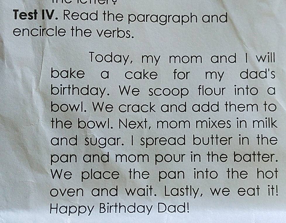 Test IV. Read the paragraph and 
encircle the verbs. 
Today, my mom and I will 
bake a cake for my dad's 
birthday. We scoop flour into a 
bowl. We crack and add them to 
the bowl. Next, mom mixes in milk 
and sugar. I spread butter in the 
pan and mom pour in the batter. 
We place the pan into the hot 
oven and wait. Lastly, we eat it! 
Happy Birthday Dad!