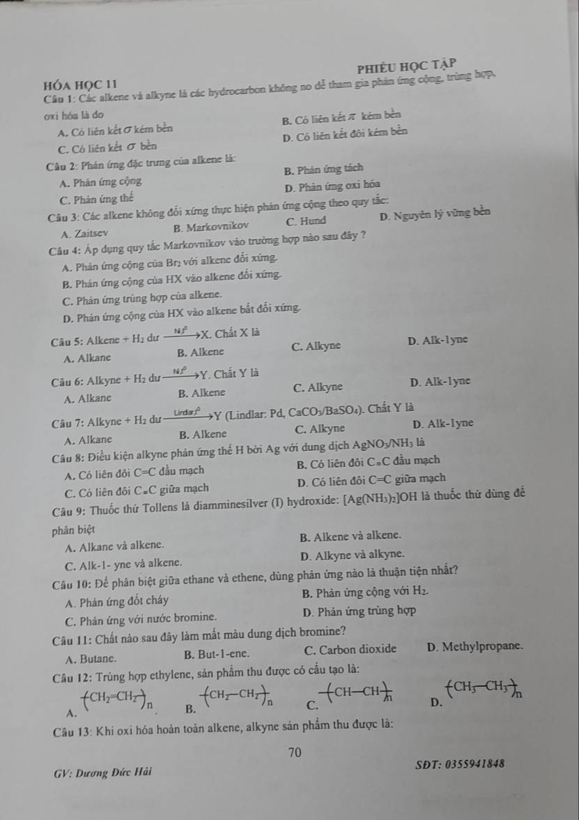 phiÉU học tập
hÓa HọC 11
Câu 1: Các alkene và alkyne là các hydrocarbon không no dể tham gia phản ứng cộng, trùng hợp,
oxi hóa là do
A. Có liên kết σ kém bền B. Có liên kếtπ kém bèn
C. Có liên kết σ bền D. Có liên kết đôi kém bền
Câu 2: Phán ứng đặc trưng của alkene là:
A. Phản ứng cộng B. Phản ứng tách
C. Phản ứng thể D. Phản ứng ơxi hóa
Câu 3: Các alkene không đối xứng thực hiện phân ứng cộng theo quy tắc:
A. Zaitsev B. Markovnikov C. Hund D. Nguyên lý vững bền
Câu 4: Áp dụng quy tắc Markovnikov vào trường hợp nào sau đây ?
A. Phán ứng cộng của Brị với alkene đổi xứng.
B. Phản ứng cộng của HX vào alkene đối xứng.
C. Phán ứng trùng hợp của alkene.
D. Phản ứng cộng của HX vào alkene bắt đổi xứng.
Câu 5: Alkene + H₂ dư xrightarrow NfX I. Chất X là
A. Alkane B. Alkene C. Alkyne D. Alk-lyne
Câu 6: Alkyne + H₂ dư _ Nf° Y. Chất Y là
A. Alkane B. Alkene C. Alkyne D. Alk-l yne
Câu 7: Alkyne + H₂ dư Lirda º →Y (Lindlar: Pd, CaCO_3/BaSO_4) ). Chất Y là
A. Alkane B. Alkene C. Alkyne D. Alk-1 yne
Câu 8: Điều kiện alkyne phản ứng thế H bởi Ag với dung dịch Agi NO_3/NH_3 là
A. Có liên đôi C=C đầu mạch B. Có liên đôi C#C đầu mạch
C. Có liên đôi C.C giữa mạch D. Có liên đôi C=C giữa mạch
Câu 9: Thuốc thử Tollens là diamminesilver (I) hydroxide: [ [Ag(NH_3)_2] ]OH là thuốc thử dùng đề
phân biệt
A. Alkane và alkene. B. Alkene và alkene.
C. Alk-1- yne vå alkene. D. Alkyne vå alkyne.
Câu 10: Để phân biệt giữa ethane và ethene, dùng phân ứng nào là thuận tiện nhất?
A. Phản ứng đốt cháy B. Phản ứng cộng với H_2.
C. Phân ứng với nước bromine. D. Phản ứng trùng hợp
Câu 11: Chất nào sau đây làm mất màu dung dịch bromine?
A. Butanc. B. But-1-ene. C. Carbon dioxide D. Methylpropane.
Câu 12: Trùng hợp ethylene, sản phẩm thu được có cầu tạo là:
(CH_3-CH_3)_n
-(CH-CH)-CHfrac h D.
-(CH_2-CH_2)_n C.
A.
(CH_2=CH_2to _n B.
Câu 13 :Khi oxi hóa hoản toàn alkene, alkyne sân phẩm thu được là:
70
GV: Dương Đức Hải SDT:0355941848