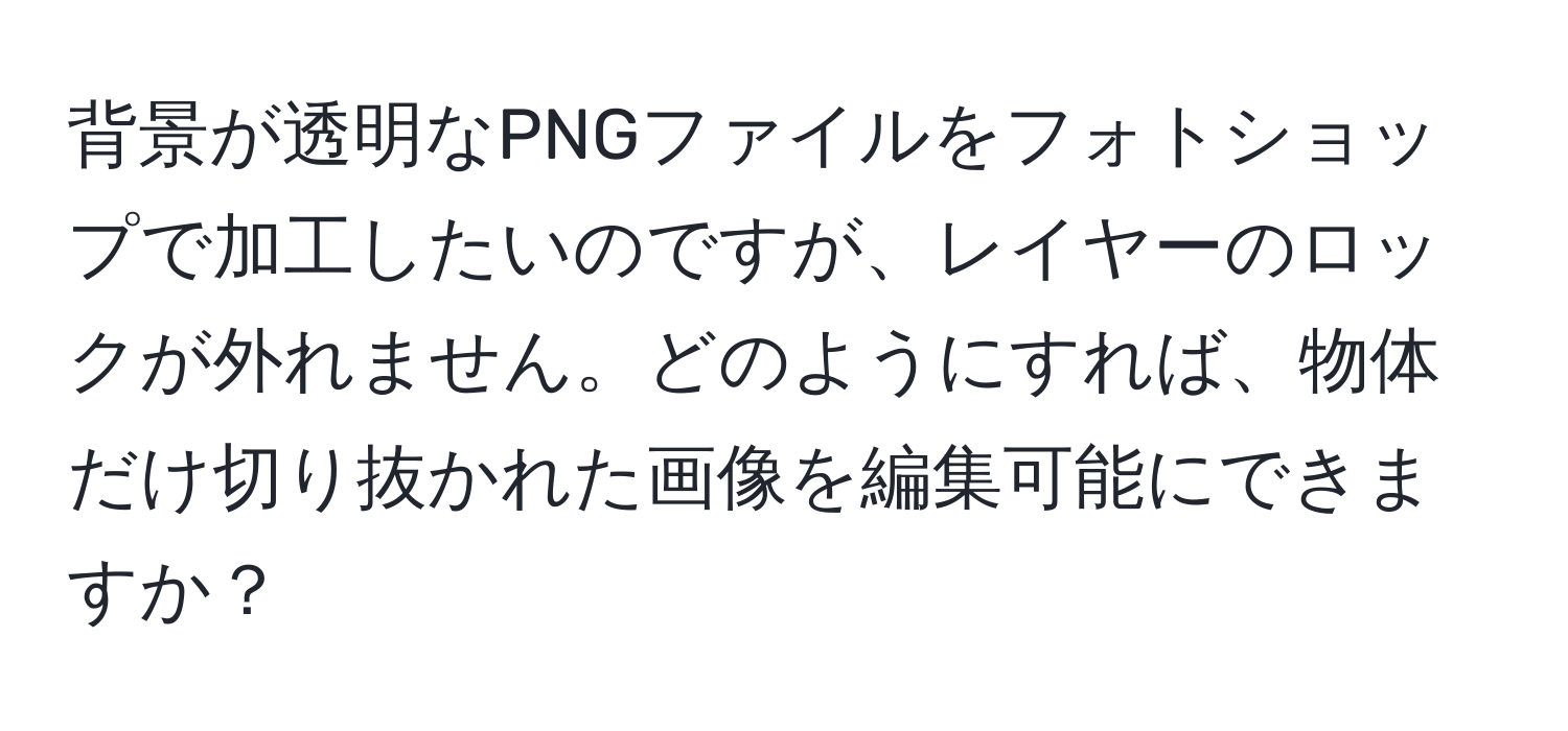 背景が透明なPNGファイルをフォトショップで加工したいのですが、レイヤーのロックが外れません。どのようにすれば、物体だけ切り抜かれた画像を編集可能にできますか？