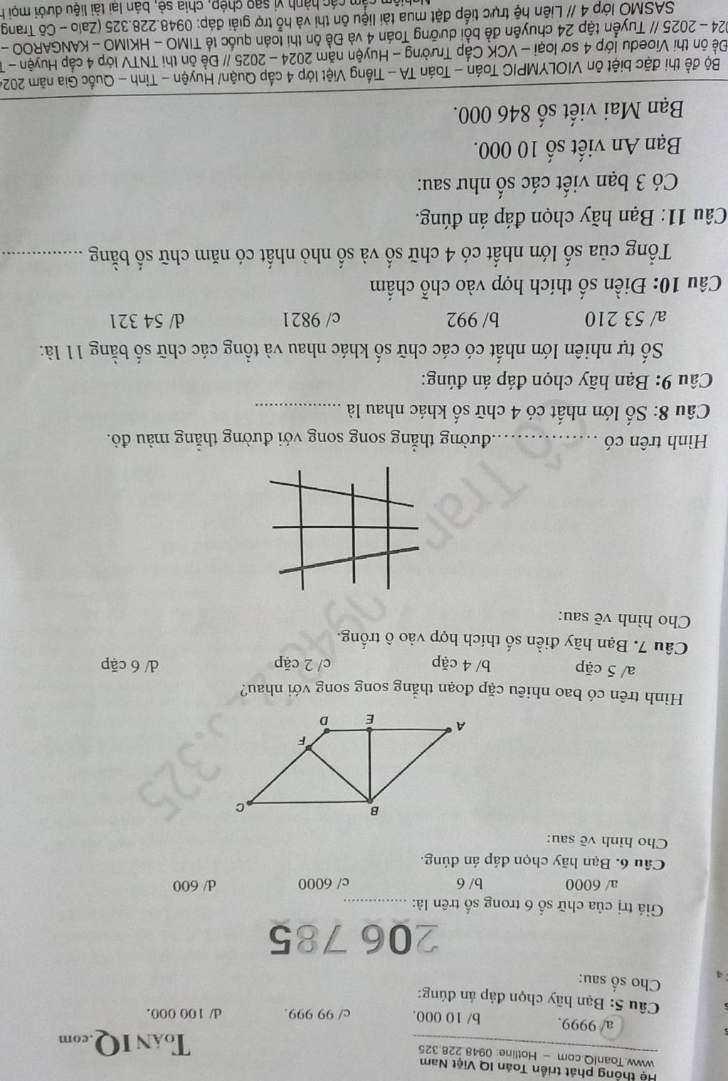 Hệ thống phát triển Toán IQ Việt Nam
www.ToanIQ.com - Hotline: 0948.228.325
ToAN IQ.com
a/ 9999. b/ 10 000. c/ 99 999. d/ 100 000.
Câu 5: Bạn hãy chọn đáp án đúng:
Cho số sau:
206 785
Giá trị của chữ số 6 trong số trên là:_
a/ 6000 b/ 6 c/ 6000 d/ 600
Câu 6. Bạn hãy chọn đáp án dúng.
Cho hình vẽ sau:
Hình trên có bao nhiêu cặp đoạn thắng song song với nhau?
a/ 5 cặp b/ 4 cặp c/ 2 cặp d/ 6 cặp
Câu 7. Bạn hãy điền số thích hợp vào ô trống.
Cho hình vẽ sau:
Hình trên có _tđường thẳng song song với đường thẳng màu đỏ.
Câu 8: Số lớn nhất có 4 chữ số khác nhau là_
*  Câu 9: Bạn hãy chọn đáp án đúng:
Số tự nhiên lớn nhất có các chữ số khác nhau và tổng các chữ số bằng 11 là:
a/ 53 210 b/ 992 c/ 9821 d/ 54 321
Câu 10: Điền số thích hợp vào chỗ chấm
Tổng của số lớn nhất có 4 chữ số và số nhỏ nhất có năm chữ số bằng_
Câu 11: Bạn hãy chọn đáp án đúng.
Có 3 bạn viết các số như sau:
Bạn An viết số 10 000.
Bạn Mai viết số 846 000.
Bộ đề thi đặc biệt ôn VIOLYMPIC Toán - Toán TA - Tiếng Việt lớp 4 cấp Quận/ Huyện - Tỉnh - Quốc Gia năm 2024
Đề ôn thi Vioedu lớp 4 sơ loại - VCK Cấp Trường - Huyện năm 2024 - 2025 // Đề ôn thi TNTV lớp 4 cấp Huyện - T
2024 - 2025 // Tuyển tập 24 chuyên đề bồi dưỡng Toán 4 và Đề ôn thi toán quốc tế TIMO - HKIMO - KANGAROO -
SASMÔ lớp 4 // Liên hệ trực tiếp đặt mua tài liệu ôn thi và hỗ trợ giải đáp: 0948.228.325 (Zalo - Cô Trang
chiệm cầm các hành vị sao chép, chia sẻ, bán lai tài liệu dưới mọi h