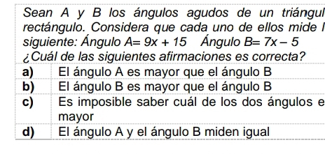 Sean A y B los ángulos agudos de un triángul
rectángulo. Considera que cada uno de ellos mide lI
siguiente: Ángulo A=9x+15 Ángulo B=7x-5
¿Cuál de las siguientes afirmaciones es correcta?
a) El ángulo A es mayor que el ángulo B
b) El ángulo B es mayor que el ángulo B
c) Es imposible saber cuál de los dos ángulos e
mayor
d) El ángulo A y el ángulo B miden igual