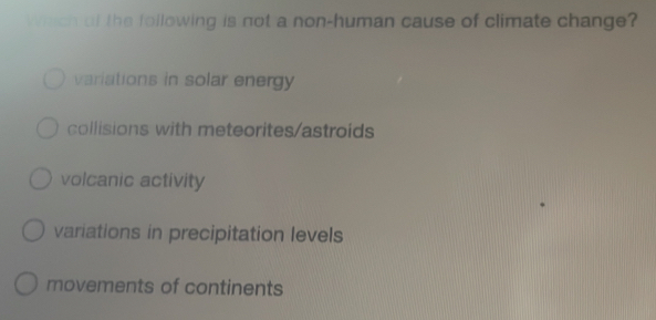 Which of the following is not a non-human cause of climate change?
variations in solar energy
collisions with meteorites/astroids
volcanic activity
variations in precipitation levels
movements of continents