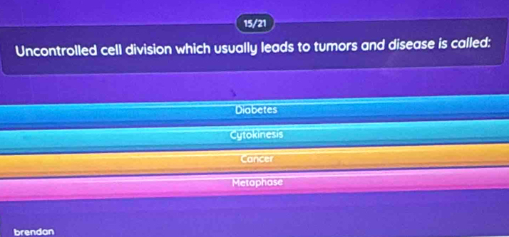 15/21
Uncontrolled cell division which usually leads to tumors and disease is called:
Diabetes
Cytokinesis
Cancer
Metaphase
brendan