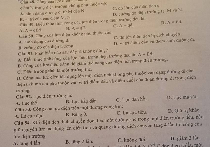 Công của lực điện tác  đ
điểm N trong điện trường không phụ thuộc vào
A. hình dạng dường đi từ M đến N. C. độ lớn của điện tích q.
B. vị trí của các điểm M, N. D. cường độ điện trường tại M và N.
Câu 49. Biểu thức tính công của lực điện trong điện trường đều là:
D. A=Fd.
A. A= qEd. B. A=qE.
C. A=qd.
Câu 50. Công của lực điện không phụ thuộc vào
A. hình dạng của đường đi. C. độ lớn điện tích bị dịch chuyển.
B. cường độ của điện trường. D. vị trí điểm đầu và điểm cuối đường đi.
Câu 51. Phát biểu nào sau đây là không đúng?
A. Biểu thức tính công của lực điện trong điện trường đều là: A=Ed.
B. Công của lực điện bằng độ giảm thế năng của điện tích trong điện trường.
C. Điện trường tĩnh là một trường thế.
D. Công của lực điện tác dụng lên một điện tích không phụ thuộc vào dạng đường đi của
điện tích mả chi phụ thuộc vào vị trí điểm đầu và điểm cuối của đoạn đường đi trong điện
trường.
Câu 52. Lực điện trường là:
A. Lực thế. B. Lực hấp dẫn. C. Lực đàn hồi. D. Lực ma sát.
Câu 53. Công của lực điện trên một đường cong kín:
A. Là cực đại. B. Bằng 0. C. Là cực tiểu. D. Giá trị khác.
Câu 54. Khi điện tích dịch chuyền dọc theo một đường sức trong một điện trường đều, nếu
giữ nguyên lực tác dụng lên điện tích và quãng đường dịch chuyển tăng 4 lần thì công của
lực điện trường
A. tăng 4 lần B. tăng 2 lần. C. không đổi. D. giảm 2 lần.
tính 510^(-6)C doc theo chiều một