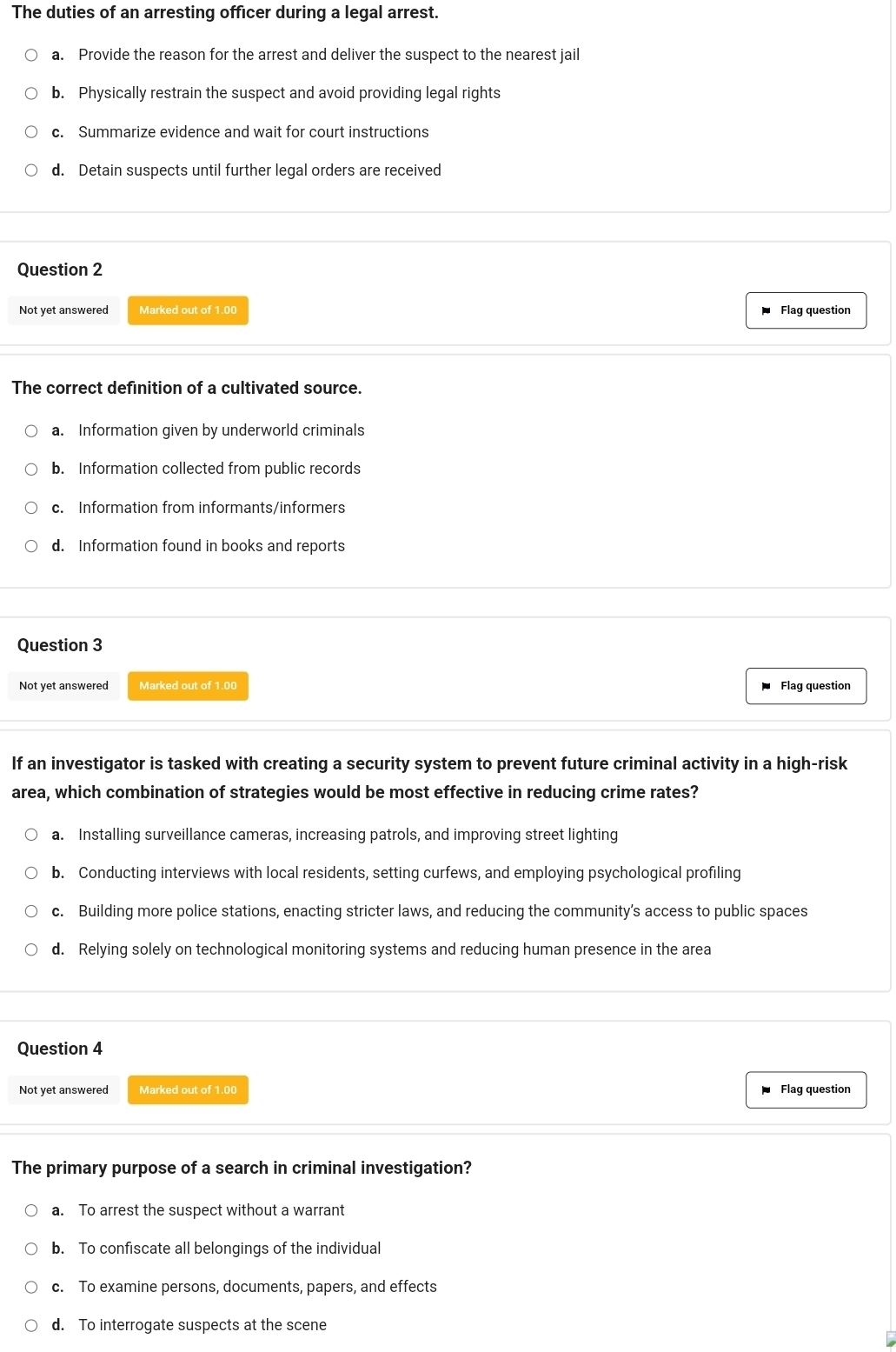 The duties of an arresting officer during a legal arrest.
a. Provide the reason for the arrest and deliver the suspect to the nearest jail
b. Physically restrain the suspect and avoid providing legal rights
c. Summarize evidence and wait for court instructions
d. Detain suspects until further legal orders are received
Question 2
Not yet answered Marked out of 1.00 Flag question
The correct definition of a cultivated source.
a. Information given by underworld criminals
b. Information collected from public records
c. Information from informants/informers
d. Information found in books and reports
Question 3
Not yet answered Marked out of 1.00 Flag question
If an investigator is tasked with creating a security system to prevent future criminal activity in a high-risk
area, which combination of strategies would be most effective in reducing crime rates?
a. Installing surveillance cameras, increasing patrols, and improving street lighting
b. Conducting interviews with local residents, setting curfews, and employing psychological profiling
c. Building more police stations, enacting stricter laws, and reducing the community’s access to public spaces
d. Relying solely on technological monitoring systems and reducing human presence in the area
Question 4
Not yet answered Marked out of 1.00 Flag question
The primary purpose of a search in criminal investigation?
a. To arrest the suspect without a warrant
b. To confiscate all belongings of the individual
c. To examine persons, documents, papers, and effects
d. To interrogate suspects at the scene