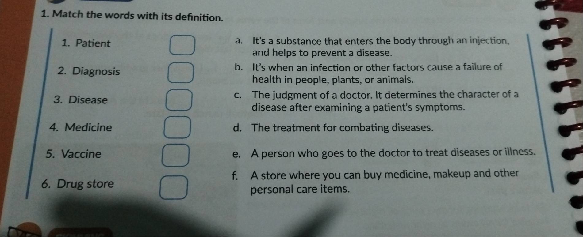 Match the words with its defnition.
1. Patient a. It's a substance that enters the body through an injection,
and helps to prevent a disease.
2. Diagnosis
b. It’s when an infection or other factors cause a failure of
health in people, plants, or animals.
3. Disease
c. The judgment of a doctor. It determines the character of a
disease after examining a patient’s symptoms.
4. Medicine d. The treatment for combating diseases.
5. Vaccine e. A person who goes to the doctor to treat diseases or illness.
f. A store where you can buy medicine, makeup and other
6. Drug store
personal care items.