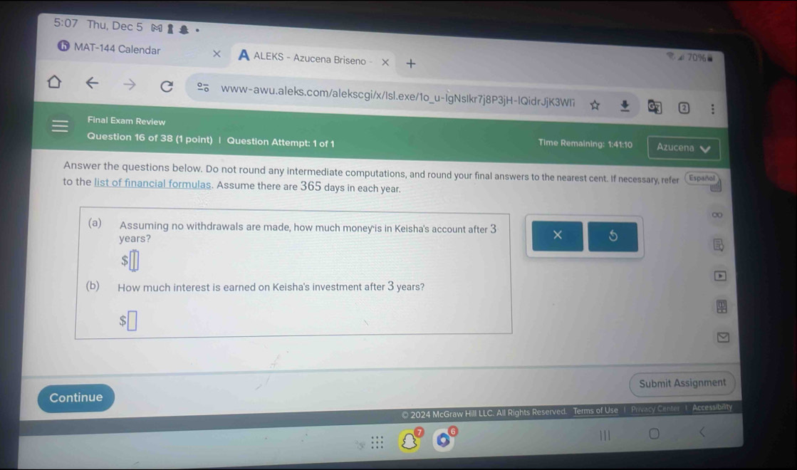 5:07 Thu, Dec 5 M 
MAT-144 Calendar A ALEKS - Azucena Briseno - X 
◢ 70%- 
www-awu.aleks.com/alekscgi/x/Isl.exe/1o_u-IgNsIkr7j8P3jH-lQidrJjK3WI7 
Final Exam Review 
Question 16 of 38 (1 point) | Question Attempt: 1 of 1 Azucena 
Time Remaining: 1:41:10 
Answer the questions below. Do not round any intermediate computations, and round your final answers to the nearest cent. If necessary, refer Español 
to the list of financial formulas. Assume there are 365 days in each year. 
∞ 
(a) Assuming no withdrawals are made, how much money is in Keisha's account after 3 × s
years? 
$ 
(b) How much interest is earned on Keisha's investment after 3 years? 
s 
Submit Assignment 
Continue 
© 2024 McGraw Hill LLC. All Rights Reserved. Terms of Use 1 Privacy Center 1 Accessibrity