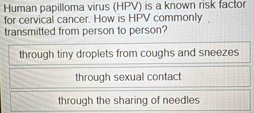 Human papilloma virus (HPV) is a known risk factor
for cervical cancer. How is HPV commonly
transmitted from person to person?
through tiny droplets from coughs and sneezes
through sexual contact
through the sharing of needles