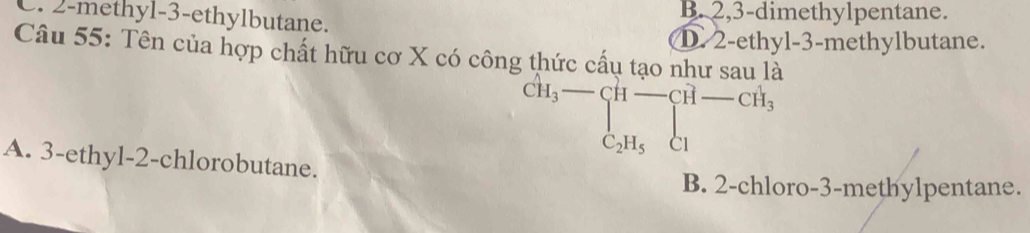 C. 2 -methyl -3 -ethylbutane. B. 2, 3 -dimethylpentane.
D. 2 -ethyl-3-methylbutane.
Câu 55: Tên của hợp chất hữu cơ X có công thức cấu tạo như sau là
CH_3- C_2 C_2H_5H_1-
A. 3 -ethyl-2-chlorobutane.
B. 2 -chloro- 3 -methylpentane.