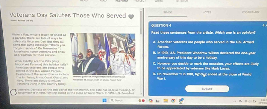 TO-DO NOTES
Veterans Day Salutes Those Who Served _VOCABULARY
Hews: Across the US
QUESTION 4
Wave a flag, write a letter, or cheer atRead these sentences from the article. Which one is an opinion?
a parade. There are lots of ways to
celebrate Veterans Day. But they all A. American veterans are people who served in the U.S. Armed
send the same message: "Thank youForces.
for your service." On November 11,
Americans honor veterans and showB. In 1919, U.S. President Woodrow Wilson declared the one-year
appreciation for their service.anniversary of this day to be a holiday.
Who, exactly, are the VIPs (VeryC. However you decide to mark the occasion, your efforts are likely
Important Persons) this holiday hailsto be appreciated by veterans like Mark Lucas.
American veterans are people who
served in the U.S. Armed Forces.D. On November 11 in 1918, fightigg ended at the close of World
Examples of the armed forces inclu
the Air Force, Army, Coast Guard, an
Navy. There are about 19 million 11, iage cndr. VA phots Pohmt RuriiWar L
veterans living in the country today.
Veterans Day falls on the 11th day of the 11th month. The date has special meaning. On SUBMIT
November 11 in 1918, fighting ended at the close of World War I. In 1919, U.S. President
Q Search