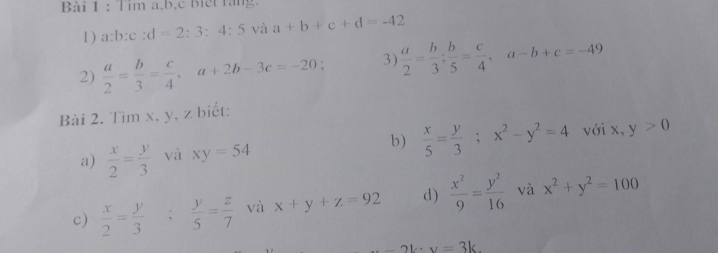 Tìm a, b, c biết rang. 
1) a:b:c:d=2:3:4:5 và a+b+c+d=-42
2)  a/2 = b/3 = c/4 , a+2b-3c=-20 : 
3)  a/2 = b/3 ;  b/5 = c/4 , a-b+c=-49
Bài 2. Tìm x, y, z biết: 
với 
a)  x/2 = y/3  và xy=54 b)  x/5 = y/3 ; x^2-y^2=4 x,y>0
c)  x/2 = y/3 ;  y/5 = z/7  và x+y+z=92 d)  x^2/9 = y^2/16  và x^2+y^2=100
21x=3k