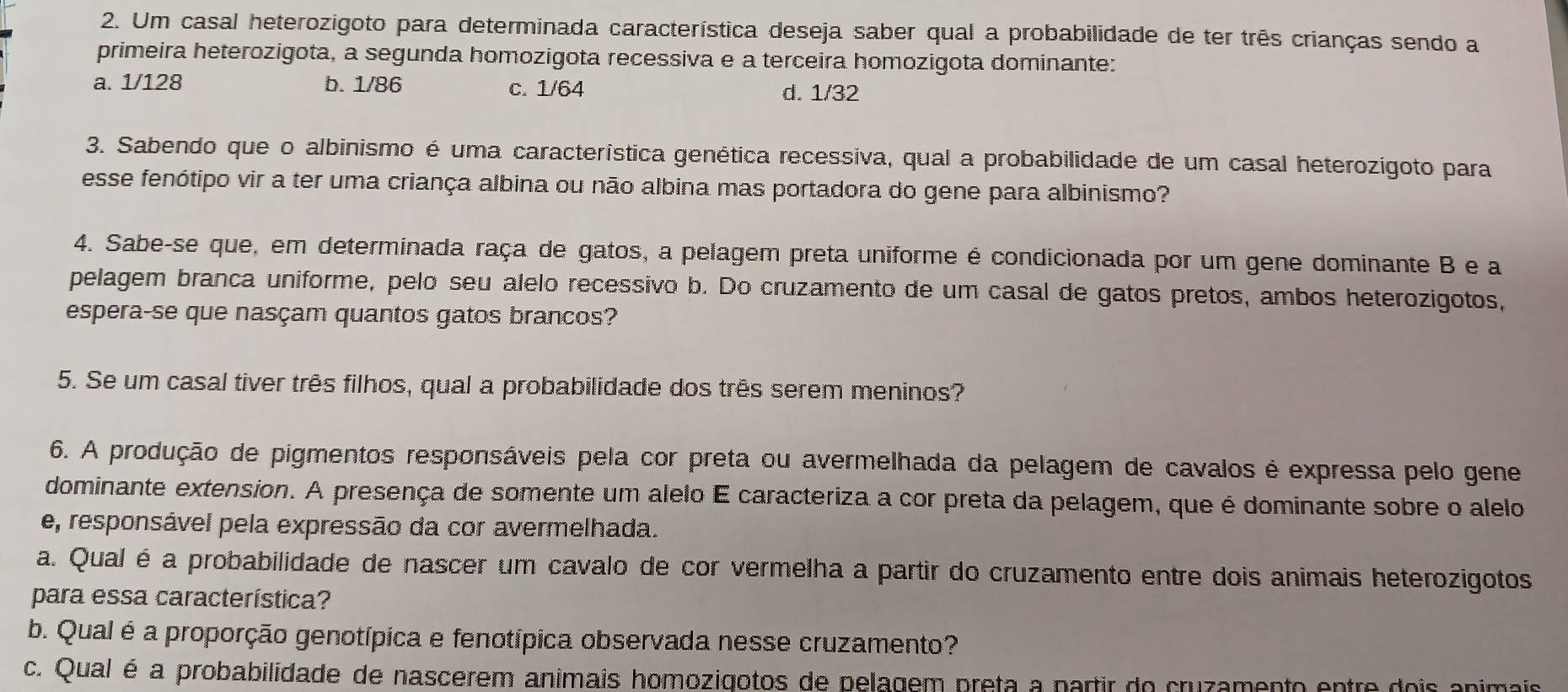 Um casal heterozigoto para determinada característica deseja saber qual a probabilidade de ter três crianças sendo a
primeira heterozigota, a segunda homozigota recessiva e a terceira homozigota dominante:
a. 1/128 b. 1/86 c. 1/64 d. 1/32
3. Sabendo que o albinismo é uma característica genética recessiva, qual a probabilidade de um casal heterozígoto para
esse fenótipo vir a ter uma criança albina ou não albina mas portadora do gene para albinismo?
4. Sabe-se que, em determinada raça de gatos, a pelagem preta uniforme é condicionada por um gene dominante B e a
pelagem branca uniforme, pelo seu alelo recessivo b. Do cruzamento de um casal de gatos pretos, ambos heterozigotos,
espera-se que nasçam quantos gatos brancos?
5. Se um casal tiver três filhos, qual a probabilidade dos três serem meninos?
6. A produção de pigmentos responsáveis pela cor preta ou avermelhada da pelagem de cavalos é expressa pelo gene
dominante extension. A presença de somente um alelo E caracteriza a cor preta da pelagem, que é dominante sobre o alelo
e, responsável pela expressão da cor avermelhada.
a. Qual é a probabilidade de nascer um cavalo de cor vermelha a partir do cruzamento entre dois animais heterozigotos
para essa característica?
b. Qual é a proporção genotípica e fenotípica observada nesse cruzamento?
c. Qual é a probabilidade de nascerem animais homozigotos de pelagem preta a partir do cruzamento entre dois animais