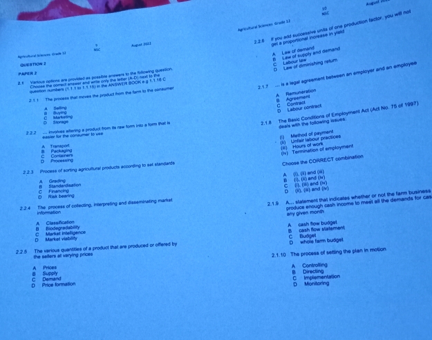 NSC August A
10
Agricultural Sciences Grade 12
2.2.6 if you add successive units of one production factor, you will not
get a proportional increase in yleld
NSC
Apricultural Iciencos Grade 13 Augiet 2011
A Law of demand I Law of supply and demand
QUESTION 2
C Labour law D Law of diminishing retum
PAPER 2
2.1.7   is a legal agreement between an employer and an employee
2.f Verious options are provided as possible answers to the following question.
Choose the correct answer and write only the letter (A-D) next is the
question numbers (1.1 1 to 1.1.15) in the ANSWER BOON e g T.1.15 C
2. 1. 1 The process that moves the product from the farm to the consumer
A Remuneration B Agreement
a Buyng A Selling
C Contract D Labour contract
2.1.8 The Basic Conditions of Employment Act (Act No. 75 of 1997)
D Storage C Marketing
deals with the following issues.
2 2.2  involves altering a product from its raw form into a form that is
eesier for the conaymer to use
(1) Method of payment (1) Unfair labour practices
B Packaging A Transport
(iii) Hours of work (iv) Termination of employment
D Processing C Containers
Choose the CORRECT combination
2.2.3 Process of sorting agricultural products according to set slandards
A (1). (i) and (iii)
B Srandandisation A Grading
B (i), (ii) and (Nv)
D Risk bearing C Financing
D (i), (ii) and (iv)
2.2 4 The process of collecting, interpreting and disseminating market C (1)(iii) and (w)
2.1.9 A. stetement that indicates whether or not the farm business
produce enough cash income to meet all the demands for cas
information
any given month
A Classification
D Market viability C Market intelligence B Biodegradability A cash flow budget
C Budgel
2.2.5 The various quantities of a product that are produced or offered by B cash flow statement
the sellers at varying prices D whole farm budgel
2.1.10 The process of setting the plan in motion
B Supply A Prices A Controlling B Directing
D Price formation C Demand
C Implementation D Monitoring