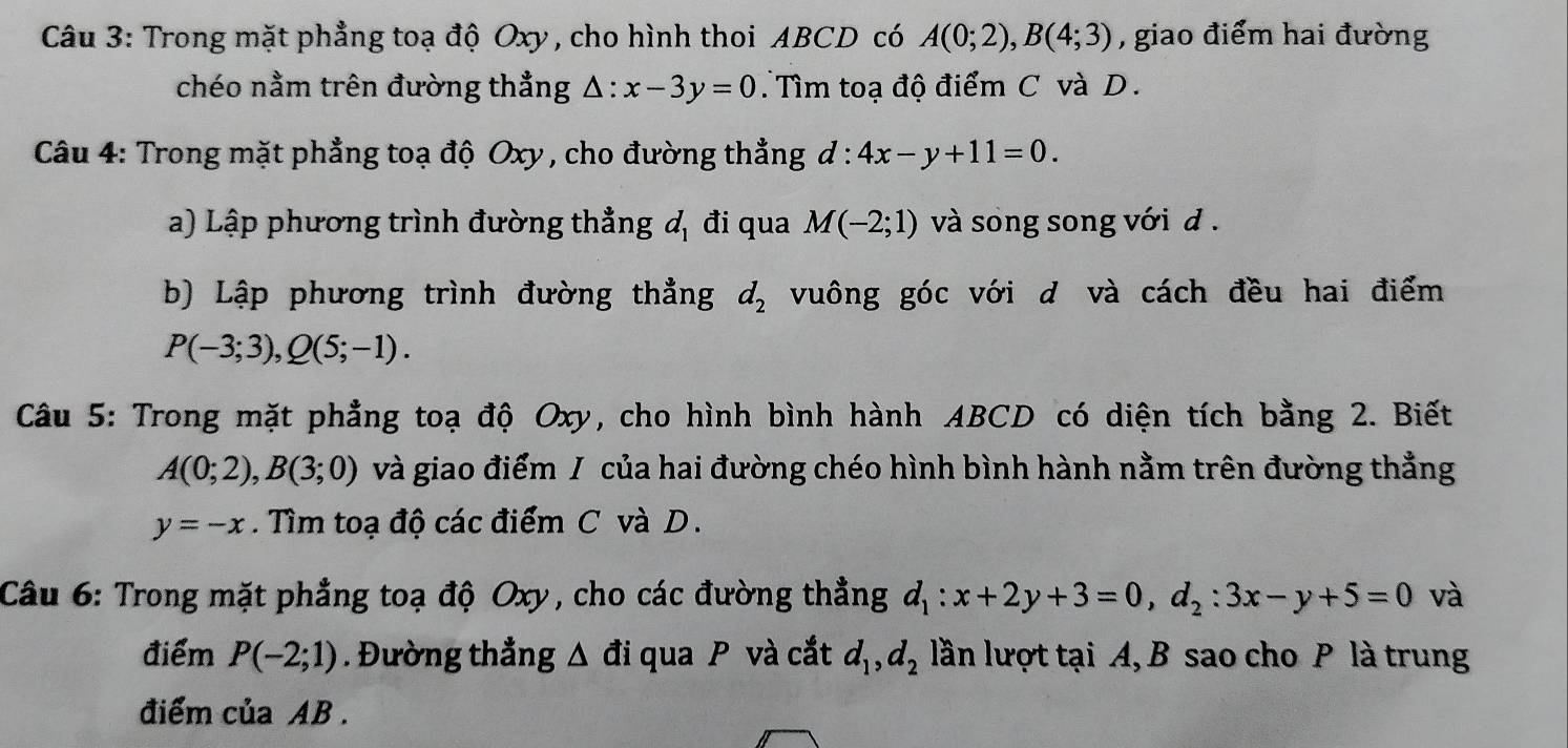 Trong mặt phẳng toạ độ Oxy , cho hình thoi ABCD có A(0;2), B(4;3) , giao điểm hai đường 
chéo nằm trên đường thẳng △ :x-3y=0 Tìm toạ độ điểm C và D. 
Câu 4: Trong mặt phẳng toạ độ Oxy , cho đường thẳng d:4x-y+11=0. 
a) Lập phương trình đường thẳng d_1 đi qua M(-2;1) và song song với d. 
b) Lập phương trình đường thẳng d_2 vuông góc với d và cách đều hai điểm
P(-3;3), Q(5;-1). 
Câu 5: Trong mặt phẳng toạ độ Oxy, cho hình bình hành ABCD có diện tích bằng 2. Biết
A(0;2), B(3;0) và giao điểm / của hai đường chéo hình bình hành nằm trên đường thẳng
y=-x. Tìm toạ độ các điểm C và D. 
Câu 6: Trong mặt phẳng toạ độ Oxy, cho các đường thẳng d_1:x+2y+3=0, d_2:3x-y+5=0 và 
điểm P(-2;1). Đường thẳng △ ai qua P và cắt d_1, d_2 lần lượt tại A, B sao cho P là trung 
điểm của AB.